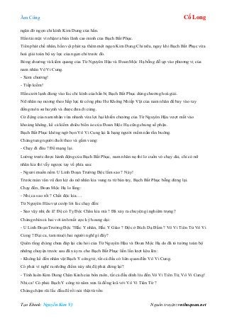 Âm Công Cổ Long
Tạo Ebook: Nguyễn Kim Vỹ Nguồn truyện: vnthuquan.net
ngăn đó ngọn chỉ kình Kim Dung của hắn.
Hắn tái mặt vì nhận ra bản lãnh cao minh của Bạch Bất Phục.
Tiên phát chế nhân, hắn vội phát xạ thêm một ngọn Kim Dung Chỉ nữa, ngay khi Bạch Bất Phục vừa
hoá giải toàn bộ uy lực của ngọn chỉ trước đó.
Bóng chưởng và kiếm quang của Từ Nguyên Hậu và Đoan Mộc Hạ bỗng đỗ ụp vào phương vị của
nam nhân Vô Vi Cung.
- Xem chưởng!
- Tiếp kiếm!
Hắn cười lạnh đúng vào lúc chỉ kình của hắn bị Bạch Bất Phục dùng chưởng hoá giải.
Nữ nhân nọ nương theo hấp lực từ công phu Hư Không Nhiếp Vật của nam nhân để bay vào tay
đồng môn sư huynh và được đưa đi cùng.
Cử động của nam nhân vừa nhanh vừa lợi hại khiến chưởng của Từ Nguyên Hậu vượt mất vào
khoảng không, kể cả kiếm chiêu biến ảo của Đoan Mộc Hạ cũng chung số phận.
Bạch Bất Phục không ngờ bọn Vô Vi Cung lại là hạng người mềm nắn rắn buông.
Chàng tung người đuổi theo và gầm vang:
- Chạy đi đâu ? Để mạng lại.
Lường trước được hành động của Bạch Bất Phục, nam nhân nọ thì lo cuốn vó chạy dài, chỉ có nữ
nhân kia thì vẫy ngược tay về phía sau:
- Ngươi muốn nếm U Linh Đoạn Trường Độc lắm sao ? Này!
Trước màn vân vũ đen kịt do nữ nhân kia vung ra từ bàn tay, Bạch Bất Phục bỗng dừng lại.
Chạy đến, Đoan Mộc Hạ lo lắng:
- Nhị ca sao rồi ? Chất độc kia….
Từ Nguyên Hâu vụt cướp lời lúc chạy đến:
- Sao vậy nhị đe ä? Đệ có Tỵ Độc Châu kia mà ? Đã xảy ra chuyện gì nghiêm trọng?
Chàng nhìn cả hai với ánh mắt cực kỳ hoang dại:
- U Linh Đoạn Trường Độc ?Hắc Y nhân, Hắc Y Giáo ? Độc ở Bích Dạ Đầm ? Vô Vi Tiên Tử Vô Vi
Cung ? Đại ca, tam muội hai người nghĩ gì đây?
Quên rằng chàng chưa đáp lại câu hỏi của Từ Nguyên Hậu và Đoan Mộc Hạ do đã tỏ tường toàn bộ
những chuyện trước sau đã xảy ra cho Bạch Bất Phục liền lần lượt kêu lên:
- Không kể đến nhân vật Bạch Y công tử, tất cả đều có liên quan đến Vô Vi Cung.
Có phải vì nghĩ ra những điểm này nhị đệ phải dừng lại?
- Tính luôn Kim Dung Chân Kinh của bổn môn, tất cả đều dính líu đến Vô Vi Tiên Tử, Vô Vi Cung!
Nhị ca! Có phải Bạch Y công tử năm xưa là đồng loã với Vô Vi Tiên Tử ?
Chàng chậm rãi lắc đầu để rồi nói thật từ tốn:
 