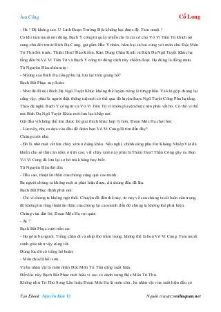 Âm Công Cổ Long
Tạo Ebook: Nguyễn Kim Vỹ Nguồn truyện: vnthuquan.net
- Hà ! Đệ không sao. U Linh Đoạn Trường Độc không hại được đệ. Tam muội !
Có khi tam muội nói đúng, Bạch Y công tử quấy nhiễu chỉ là cái cớ cho Vô Vi Tiên Tử khích nộ
cung chủ đời trước Bích Dạ Cung, gạt gẫm Hắc Y nhân, hãm hại cả hai cùng với môn chủ Độc Môn
Tri Thù đời trước. Thiên Hoa? Bảo Kiếm, Kim Dung Chân Kinh và Bích Dạ Ngũ Tuyệt Khúc hạ
tầng đều bị Vô Vi Tiên Tử và Bạch Y công tử dùng cách này chiếm đoạt. Họ đúng là đồng mưu.
Từ Nguyên Hâu nhíu mày:
- Nhưng sao Bích Dạ công phu lại lưu lạc trên giang hồ?
Bạch Bất Phục suy đoán:
- Như đệ đã nói Bích Dạ Ngũ Tuyệt Khúc không thể luyện riêng lẻ từng phần. Và khi gộp chung lại
cũng vậy, phải là người thật thông tuệ mới có thể qua đó luyện được Ngũ Tuyệt Công Phu hạ tầng.
Theo đệ nghĩ, Bạch Y công tử và Vô Vi Tiên Tử vì không luyện được nên phải vất bỏ. Có thể vì thế
mà Bích Dạ Ngũ Tuyệt Khúc mới lưu lạc khắp nơi.
Gật đầu vì không thể tìm được lời giải thích khác hợp lý hơn, Đoan Mộc Hạ chợt hỏi:
- Lúc nãy, nhị ca dựa vào đâu để đoán bọn Vô Vi Cung đã tìm đến đây?
Chàng cười nhẹ:
- Đó là nhờ một vết lửa cháy xém ở động khẩu. Nếu nghĩ, chính công phu Hư Không Nhiếp Vật đã
khiến cho số thức ăn nằm ở trên cao, vết cháy xém này phải là Thiên Hoa? Thần Công gây ra. Bọn
Vô Vi Cung đã lưu lại sơ hở mà không hay biết.
Từ Nguyên Hậu thở dài:
- Dẫu sao, thuật ẩn thân của chúng cũng quá cao minh.
Ba người chúng ta không một ai phát hiện được, dù chúng đến đã lâu.
Bạch Bất Phục đành phải nói:
- Chỉ vì chúng ta không ngờ thôi. Chuyện đã đến thế này, từ nay về sau chúng ta cứ luôn cẩn trọng,
đệ không tin rằng thuật ẩn thân của chúng lại cao minh đến độ chúng ta không thể phát hiện.
Chàng vừa dứt lời, Đoan Mộc Hạ vụt quát:
- Ai ?
Bạch Bất Phục cười trấn an:
- Họ gồm ba người. Tiếng chân đi và nhịp thở trầm trọng, không thể là bọn Vô Vi Cung. Tam muội
cảnh giác như vậy cũng tốt.
Đúng lúc đó có tiếng hô hoán:
- Môn chủ đã hồi sơn.
Và ba nhân vật là môn nhân Độc Môn Tri Thù cũng xuất hiện.
Đến lúc này Bạch Bất Phục mới hiểu vì sao có danh xưng Độc Môn Tri Thù.
Không như Tri Thù Song Lão hoặc Đoan Mộc Hạ là môn chủ , ba nhân vật vừa xuất hiện đều có
 