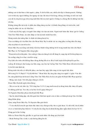 Âm Công Cổ Long
Tạo Ebook: Nguyễn Kim Vỹ Nguồn truyện: vnthuquan.net
những con tri thù bám ở bên ngoài y phục. Ít thì ba bốn con, nhiều thì xấp xỉ khoảng mười. Những
con tri thù này ngoài những vằn ngang vệt dọc đủ màu ở bên lưng, chúng còn hùng cứ mổi nơi một
con dù là cùng lưu ngụ trên cùng một thân thể của một người. Chứng tỏ, chúng đều là những loài thù
tối độc.
Không màng đến nét mặt có phần dao động dung của hai vị khách đang đứng với môn chủ, một
trong ba nhân vật nọ vội bẩm báo:
- Cách nay độ bảy ngày có người xâm nhập vào tận sơn môn. Ngoài một hoàn độc dược gọi là Cuồng
Tâm Tán Thần Dược, kẻ xâm nhập có lưu lại một mảnh hoa tiên.
Mong minh chủ tường lãm và định tội chúng thuộc hạ.
Trao ra những vật vừa bẩm báo cho Đoan Mộc Hạ, ba nhân vật nọ cùng phục xuống như sẵn sàng
chịu sự phán xử của môn chủ.
Đoan Mộc Hạ sau tiếng cười khẩy liền đọc thành tiếng những lời lẽ trong mảnh hoa tiên cho Bạch
Bất Phục và Từ Nguyên Hâu cùng nghe:
“Đoan môn chủ nhã giám. Lão cuồng ở hậu sơn đang là tội đồ đang bị cung tập nã! Kiếm pháp của
lão cuồng cũng là sở học của bổn cung.
Nay lịnh cho môn chủ không được dung dưỡng bất cứ ai đã cố tình luyện kiếm pháp đó qua lão
cuồng, để chứng tỏ đại lượng của bổn cung, nay lưu lại Cuồng Tâm Tán Thần Dược để môn chủ liệu
lý kẻ bất tuân lệnh dụ.
Riêng môn chủ nếu có điều bất phục, sau hạn bảy ngày bổn cung sẽ cho người hội diện.
Bổn cung Vô Vi Bạch Y Vệ đệ thất bút.” Đoan Mộc Hạ càng đọc càng run người vì giận. Vừa dứt
lời, nàng định bóp nát hoàn Cuồng Tâm Tán Thần Độc cho hả cơn giận thì Bạch Bất Phục ngăn lại:
- Đừng, tam muội. Trời đã giúp chúng ta rồi đó.
Đoan Mộc Hạ kinh nghi nhìn chàng:
- Nhị ca sao lại nói như vậy ? Rõ ràng bọn Vô Vi Cung muốn muội tự dùng hoàn độc dược để quên
đi những gì đã học. Sao nhị ca lại bảo là trời giúp chúng ta?
Từ Nguyên Hậu thán phục nhìn Bạch Bất Phục:
- Sau ba năm không gặp, nhị đệ ngoài bản lĩnh hơn người còn có tâm cơ không kém gì Gia Cát thật
đáng khâm phục.
Quay sang Đoan Mộc Hạ, Từ Nguyên Hậu giải thích:
- Ý của nhị đệ là muốn qua hoàn độc dược này chúng ta hãy tìm ra giải dược. Có như thế, lão dị nhân
sẽ có cơ hội khôi phục thần trí. Vì nhị đệ cho rằng lão dị nhân không phải ngẫu nhiên bị bọn Vô Vi
Cung gọi là lão Cuồng.
Hiểu ra, Đoan Mộc Hạ gật đầu và gọi bọn môn nhân vẫn đang quỳ đợi lịnh:
- Đoàn Đường Chủ và nhị vị nội đường đứng lên đi.
 