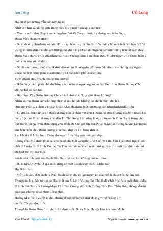 Âm Công Cổ Long
Tạo Ebook: Nguyễn Kim Vỹ Nguồn truyện: vnthuquan.net
Họ đứng lên nhưng vẫn còn ngơ ngác.
Nhất là nhân vật đứng giữa đang biểu lộ sự ngơ ngác qua câu nói:
- Xem ra môn chủ đã quá am tường bọn Vô Vi Cung, thuộc hạ không sao hiểu được.
Đoan Mộc Hạ mỉm cười:
- Đoàn đường chủ đoán sai rồi. Hôm nay, hôm nay là lần đầu bổn môn chủ mới biết đến bọn Vô Vi
Cung còn nói đến hai chữ am tường, có khả năng Đoàn đường chủ còn am tường hơn tất cả ở đây.
Đoan Mộc Hạ vừa nói vừa nhìn vào hoàn Cuồng Tâm Tán Thần Độc. Vị đường chủ họ Đoàn hiểu ý
môn chủ nên vội vã đáp:
- Nói là am tường, thuộc hạ không dám nhận. Nhưng do giữ hoàn độc dược kia những bảy ngày,
thuộc hạ nhờ hồng phúc của môn chủ đã biết cách phối chế chúng.
Từ Nguyên Hậu nhanh miệng tán dương:
- Hiểu được cách phối chế chỉ bằng cách nhìn và ngửi, người có bản lãnh như Đoàn Đường Chủ
không thể có đến hai.
- Hay lắm. Vậy Đoàn Đường Chủ có thể phối chế được giải dược không?
Nhân vật họ Đoàn có vẻ không phục vì câu hỏi đó không do chính môn chủ hỏi.
Qua ánh mắt của nhân vật này, Đoan Mộc Hạ đoán biết tâm trạng nên nhanh nhảu dẫn tiến:
- Từ đại ca, Bạch nhị ca ! Đoàn đường chủ là nhân vật chủ trì toàn bộ Độc Đường của bổn môn. Tài
dùng độc của Đoàn đường chủ đến Tri Thù Song Lão cũng không dám sánh. Còn đây là bang chủ
Cái Bang Từ Nguyên Hậu, cung chủ Bích Dạ Cung Bạch Bất Phục, là hai vị trưởng huynh kết nghĩa
của bổn môn chủ. Đoàn đường chủ mau đáp lời Từ bang chủ đi.
Sau khi thi lễ khắp lượt. Đoàn đường chủ lúc bấy giờ mới giải đáp:
- Bang chủ. Mỗ đành phải để cho bang chủ thất vọng thôi. Vì Cuồng Tâm Tán Thần Độc ngoài độc
chất U Linh của U Linh Vương Tri Thù mà bổn môn có nuôi dưỡng, hãy còn một loại độc nữa mỗ
chỉ biết tên gọi mà thôi.
Aùnh mắt tinh quái của Bạch Bất Phục lại loé lên. Chàng hỏi xen vào:
- Đoàn nhân huynh! Ở qúi môn cũng có một loại độc gọi là U Linh sao?
Họ Đoàn đáp:
- Mỗ họ Đoàn, đơn danh là Phủ. Bạch cung chủ cứ gọi ngay tên của mỗ là được rồi. Không sai.
Trong các loại độc tri thù có độc chất của U Linh Vương Tri Thù là đệ nhất độc. Với một chút ít độc
U Linh trộn lẫn với Hoàng Mạo Tê ở Tân Cương sẽ thành Cuồng Tâm Tán Thần Độc, khống chế tri
giác của những ai vô phúc uống phải.
Hoàng Mao Tê ? Cũng là chữ Hoàng đồng nghĩa với chữ Hoàng trong hoàng y ?
có rồi. Có giải dược rồi.
Trong khi Đoàn Phủ còn nghi hoặc khôn xiết, Đoan Mộc Hạ vội kêu lên minh định:
 