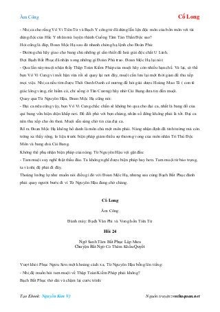 Âm Công Cổ Long
Tạo Ebook: Nguyễn Kim Vỹ Nguồn truyện: vnthuquan.net
- Nhị ca cho rằng Vô Vi Tiên Tử và Bạch Y công tử đã dùng lẫn lộn độc môn của bổn môn với tài
dùng độc của Hắc Y nhân mà luyện thành Cuồng Tâm Tán Thần Độc sao?
Hỏi cũng là đáp, Đoan Mộc Hạ sau đó nhanh chóng hạ lệnh cho Đoàn Phủ:
- Đường chủ hãy giao cho bang chủ những gì cần thiết để hoá giải độc chất U Linh.
Đợi Bạch Bất Phục đã nhận xong những gì Đoàn Phủ trao. Đoan Mộc Hạ lại nói:
- Qua lần này muội nhận thấy Thập Toàn Kiếm Pháp của muội hãy còn nhiều hạn chế. Vả lại, có thể
bọn Vô Vi Cung vì mối hận vừa rồi sẽ quay lại nơi đây, muội cần lưu lại một thời gian để thu xếp
mọi việc. Nhị ca nếu tìm được Thôi Oanh Oanh cô nương để hỏi giải dược Hoàng Mao Tê ( con tê
giác lông vàng, rất hiếm có, chỉ sống ở Tân Cương) hãy nhờ Cái Bang đưa tin đến muội.
Quay qua Từ Nguyên Hậu, Đoan Mộc Hạ cũng nói:
- Đại ca nữa cũng vậy, bọn Vô Vi Cung chắc chắn sẽ không bỏ qua cho đại ca, nhất là bang đồ của
quí bang vốn hiện diện khắp nơi. Để đối phó với bọn chúng, nhân số đông không phải là tốt. Đại ca
nên thu xếp cho ổn thoả. Muội sẵn sàng chờ tin của đại ca.
Rõ ra Đoan Mộc Hạ không hổ danh là môn chủ một môn phái. Nàng nhận định đã tinh tường mà còn
trông xa thấy rộng, lo liệu trước biện pháp giảm thiểu sự thương vong của môn nhân Tri Thù Độc
Môn và bang chủ Cái Bang.
Không thể phụ nhận biện pháp của nàng. Từ Nguyên Hậu vội gật đầu:
- Tam muội suy nghĩ thật thấu đáo. Ta không nghĩ được biện pháp hay hơn. Tam muội từ bảo trọng,
ta và nhị đệ phải đi đây.
Thoáng lưỡng lự như muốn nói điều gì đó với Đoan Mộc Hạ, nhưng sau cùng Bạch Bất Phục đành
phải quay người bước đi vì Từ Nguyên Hậu đang chờ chàng.
Cổ Long
Âm Công
Đánh máy: Bạch Vân Phi và Vong hồn Tiên Tử
Hồi 24
Ngỡ Sanh Tâm Bất Phục Lập Mưu
Chuyện Bất Ngờ Có Thêm Khẩu Quyết
Vượt khỏi Phục Ngưu Sơn một khoảng cách xa, Từ Nguyên Hậu bỗng lên tiếng:
- Nhị đệ muốn hỏi tam muội về Thập Toàn Kiếm Pháp phải không?
Bạch Bất Phục thở dài và chậm lại cước trình:
 