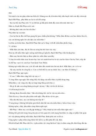 Âm Công Cổ Long
Tạo Ebook: Nguyễn Kim Vỹ Nguồn truyện: vnthuquan.net
thôi.
Nét mặt lo âu của phụ nhân tan biến đi. Nhưng sau đó, khi nhìn thấy dấu huyết tích còn đầy trên mặt
Bạch Bất Phục, phụ nhân nọ lại tỏ ra hốt hoảng:
- Sao lại thế này Phục nhi ? Con đã làm gì đến phải dính đầy máu trên mặt như vậy ?
Hiểu ra, Bạch Bất Phục cười xoà:
- Không phải máu của hài nhi đâu !
Phụ nhân lại cau mặt:
- Con lại lân la đến chỗ bọn giang hồ giao chiến phải không ? Mẫu thân đã bảo con bao nhiêu lần rồi,
sao con không nghe lời căn dặn của mẫu thân ?
Là đứa con hiếu thảo, Bạch Bất Phục thật sự lo lắng vì đã để mẫu thân phiền lòng.
Y vội hứa:
- Mẫu thân yên tâm, đây là lần sau cùng hài nhi làm việc này.
Đưa tay đỡ mẫu thân ngồi xuống một khúc gỗ gần đó, Bạch Bất Phục liến thoắng bảo:
- Đêm nay hài nhi thật sự được phát tài, mẫu thân xem đây.
Y đưa cho mẫu thân xem ba nén bạc lớn với mảnh kim bài là vật của lão Giáo Chủ họ Thôi, tiếp đó
là chỗ bạc vụn ít ỏi của bọn Tam Quái Tam Nhãn.
Không ngờ mẫu thân của y chỉ để mắt nhìn đến mảnh kim bài mà thôi. Mẫu thân y tỏ vẻ lo sợ:
- Vật này mà hài tử cũng lấy ư. Con có biết thế là con tự chuốc hoa. vào thân rồi không ?
Bạch Bất Phục ngơ ngác:
- Vì sao ? Mẫu thân cũng biết vật này ư ?
Y càng thêm ngơ ngác khi trông thấy bộ dạng của mẫu thân có phần lung túng.
Mẫu thân y vội vàng che đậy sự lung túng bằng cách bảo y:
- Dù gì đi nữa con cũng không nên giữ vật này ! Hãy vứt bỏ đi thì hơn.
Y hốt hoảng kêu lên:
- Không được đâu mẫu thân ! Hài nhi không thể vứt bỏ vật này nếu như...
Thái độ của y làm cho phụ nhân sinh nghi. Phụ nhân vội tra gạn:
- Nếu như thế nào, sao con không nói tiếp đi ?
Y lung túng vì không biết phải giải thích như thế nào cho mẫu thân y hiểu rõ mọi việc.
Không nghe y đáp, phụ nhân càng thêm nghi ngờ:
- Bất Phục ! Đêm nay con đã gặp những gì ? Hãy thuật lại cho mẫu thân nghe nào !
Không thể giữ mãi trong lòng chuyện có liên quan tới sinh mạng bản thân và cũng có phần liên quan
tới việc phụng dưỡng mẫu thân, Bạch Bất Phục đành phải nói ra tất cả.
Càng nghe vị phụ nhân càng thêm bồi hồi lo sợ đến phải đổi sắc diện.
Đến khi Bạch Bất Phục dứt lời, vị phụ nhân vội vàng bật hoa? tập và châm sáng đĩa đèn bằng dầu lạc
 