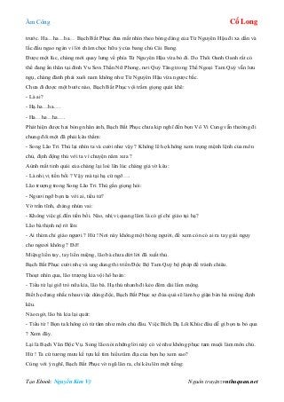 Âm Công Cổ Long
Tạo Ebook: Nguyễn Kim Vỹ Nguồn truyện: vnthuquan.net
trước. Ha…ha…ha… Bạch Bất Phục đưa mắt nhìn theo bóng dáng của Từ Nguyên Hậu đi xa dần và
lắc đầu ngao ngán vì lời châm chọc hữu ý của bang chủ Cái Bang.
Được một lúc, chàng mới quay lưng về phía Từ Nguyên Hậu vừa bỏ đi. Do Thôi Oanh Oanh rất có
thể đang ẩn thân tại đỉnh Vu Sơn Thần Nữ Phong, nơi Quỷ Tăng trong Thế Ngoại Tam Quỷ vẫn lưu
ngụ, chàng đành phải xuôi nam không như Từ Nguyên Hậu vừa ngược bắc.
Chưa đi được một bước nào, Bạch Bất Phục vội trầm giọng quát khẽ:
- Là ai?
- Hạ.ha…ha….
- Ha…ha…ha….
Phát hiện được hai bóng nhân ảnh, Bạch Bất Phục chưa kịp nghĩ đến bọn Vô Vi Cung vẫn thường đi
chung đôi một đã phải kêu thầm:
- Song Lão Tri Thù lại nhìn ta và cười như vậy ? Không lẽ họ không xem trọng mệnh lệnh của môn
chủ, định động thủ với ta vì chuyện năm xưa ?
Aùnh mắt tinh quái của chàng lại loé lên lúc chàng giả vờ kêu:
- Là nhị vị tiền bối ? Vậy mà tại hạ cứ ngỡ….
Lão trượng trong Song Lão Tri Thù gằn giọng hỏi:
- Ngươi ngỡ bọn ta với ai, tiểu tử?
Vờ trấn tĩnh, chàng nhún vai:
- Không việc gì đến tiền bối. Nào, nhị vị quang lâm là có gì chỉ giáo tại hạ?
Lão bà thịnh nộ rít lên:
- Ai thèm chỉ giáo ngươi ? Hừ ! Nơi này không một bóng người, để xem còn có ai ra tay giải nguy
cho ngươi không ? Đỡ!
Miệng liền tay, tay liền miệng, lão bà chưa dứt lời đã xuất thủ.
Bạch Bất Phục cười nhẹ và ung dung thi triển Độc Bộ Tam Quỷ bộ pháp để tránh chiêu.
Thoạt nhìn qua, lão trượng kia vội hô hoán:
- Tiểu tử lại giỡ trò nữa kìa, lão bà. Hạ thủ nhanh đi kẻo đêm dài lắm mộng.
Biết họ đang nhắc nhau việc dùng độc, Bạch Bất Phục sợ đùa quá sẽ làm họ giận bèn há miệng định
kêu.
Nào ngờ, lão bà kia lại quát:
- Tiểu tử ! Bọn ta không có từ tâm như môn chủ đâu. Việc Bích Dạ Lôi Khúc đâu dễ gì bọn ta bỏ qua
? Xem đây.
Lại là Bạch Vân Độc Vụ. Song lão nói những lời này có vẻ như không phục tam muội làm môn chủ.
Hừ ! Ta cứ tương mưu kế tựu kế tìm hiểu tâm địa của bọn họ xem sao?
Cùng với ý nghĩ, Bạch Bất Phục vờ ngã lăn ra, chỉ kêu lên một tiếng:
 