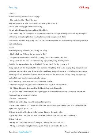 Âm Công Cổ Long
Tạo Ebook: Nguyễn Kim Vỹ Nguồn truyện: vnthuquan.net
- Sao….
Mỉm cười đắc ý, lão bà bảo lão trượng:
- Đến phần lão đấy. Nhanh lên nào.
Xốc Bạch Bất Phục nằm vắt trên vai, lão trượng vội vã lao đi.
Lão bà hăm hở chạy phía trước dẫn đường.
Hé mở mắt nhìn ra phía trước, chàng thầm đắc ý:
- Quả nhiên song lão không đưa về với sơn môn của họ. Không ngờ song lão lại là hạng phản phúc
vô thường, phóng lao phải theo lao, ta phải vạch mặt song lão mới được.
Đi luôn vào một khu rừng, Song Lão Tri Thù tỏ ra thông thuộc khi nhanh chóng đưa chàng đến một
ngôi miếu hoang.
Phịch!
Vất chàng xuống nền miếu, lão trượng lên tiếng:
- Lão bà định sao ? Dụng văn hay dụng võ đây?
Chàng còn hoang mang chưa hiểu ẩn ý trong câu nói kia, lão bà cười lạnh:
- Dùng văn trước đã. Nếu tiểu tử tỏ ra ương nghạnh hãy dùng đến nhục hình.
Quái lạ! Họ như muốn tra tấn ta thì phải ? Tại sao chứ ? Tra tấn về việc gì ?
Đang nghĩ, Bạch Bất Phục chợt hít phải một mùi hăng hăng. Biết vị lão trượng đang dùng một loại
giải dược nhẹ, tạm thời giúp chàng tỉnh lại chứ không hoá giải hoàn toàn vì nếu là giải dược thật sự
thì chàng biết đó phải là thuốc hoàn như Đoan Mộc Hạ lần đó đưa cho chàng, chàng hoang mang
không biết phải tỉnh lại như thế nào cho giống.
May cho chàng, lão trượng nọ chợt chép miệng kêu lên:
- Chậc! Không ngờ công phu của tiểu tử kém như vậy, hắn vẫn chưa tỉnh.
- Hừ ! Tăng thêm giải dược cho hắn đi. Hắn không thoát đâu mà lo.
Do quá nôn nóng, lão trượng kia không tăng giải dược mà nhét vào miệng chàng một hoàn thuốc.
Nuốt qua khỏi cổ chàng vờ kêu lên:
- Ôi chao…! Đau quá!
Vị lão trượng liền dùng chân hất chàng phải ngồi lên:
- Ngươi cũng biết đau à ? Vậy thì hay lắm. Nếu ngươi tỏ ra ngoan ngoãn, bọn ta sẽ không làm cho
ngươi đau. Ngược lại, hà…hà….
Chàng gượng đứng lên nhưng bị lão trượng dùng tay ấn ngồi trở lại:
- Nghe đây tiểu tử. Có phải Bích Dạ Lôi Khúc đã bị Từ Nguyên Hậu phá hủy không ?
Chàng vờ lo sợ:
- Không sai. Chính nhị vị tiền bối đã nghe Từ bang chủ nói ra rồi mà ?
- Nhưng ta không tin nên phải hỏi lại ngươi. Chuyện xảy ra như thế nào ?
 