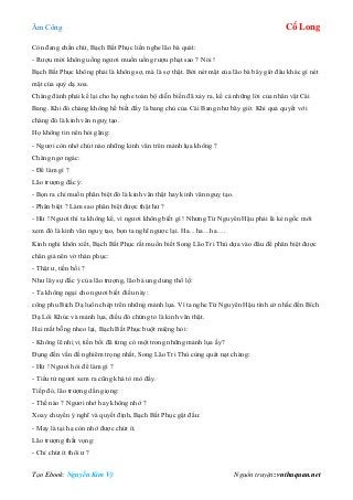 Âm Công Cổ Long
Tạo Ebook: Nguyễn Kim Vỹ Nguồn truyện: vnthuquan.net
Còn đang chần chừ, Bạch Bất Phục liền nghe lão bà quát:
- Rượu mời không uống ngươi muốn uống rượu phạt sao ? Nói !
Bạch Bất Phục không phải là không sợ, mà là sợ thật. Bởi nét mặt của lão bà bây giờ đâu khác gì nét
mặt của quỷ dạ xoa.
Chàng đành phải kể lại cho họ nghe toàn bộ diễn biến đã xảy ra, kể cả những lời của nhân vật Cái
Bang. Khi đó chàng không hề biết đấy là bang chủ của Cái Bang như bây giờ. Khi quả quyết với
chàng đó là kinh văn nguỵ tạo.
Họ không tin nên hỏi gặng:
- Ngươi còn nhớ chút nào những kinh văn trên mảnh lụa không ?
Chàng ngơ ngác:
- Để làm gì ?
Lão trượng đắc ý:
- Bọn ra chỉ muốn phân biệt đó là kinh văn thật hay kinh văn nguỵ tạo.
- Phân biệt ? Làm sao phân biệt được thật hư ?
- Hừ ! Ngươi thì ta không kể, vì ngươi không biết gì ! Nhưng Từ Nguyên Hậu phải là kẻ ngốc mới
xem đó là kinh văn nguỵ tạo, bọn ta nghĩ ngược lại. Ha…ha…ha….
Kinh nghi khôn xiết, Bạch Bất Phục rất muốn biết Song Lão Tri Thù dựa vào đâu để phân biệt được
chân giả nên vờ thán phục:
- Thật ư, tiền bối ?
Như lây sự đắc ý của lão trượng, lão bà ung dung thổ lộ:
- Ta không ngại cho ngươi biết điều này:
công phu Bích Dạ luôn chép trên những mảnh lụa. Vì ta nghe Từ Nguyên Hậu tình cờ nhắc đến Bích
Dạ Lôi Khúc và mảnh lụa, điều đó chứng tỏ là kinh văn thật.
Hai mắt bỗng nheo lại, Bạch Bất Phục buột miệng hỏi:
- Không lẽ nhị vị tiền bối đã từng có một trong những mảnh lụa ấy?
Đụng đến vấn đề nghiêm trọng nhất, Song Lão Tri Thù cùng quát nạt chàng:
- Hừ ! Ngươi hỏi để làm gì ?
- Tiểu tử ngươi xem ra cũng khá tò mò đấy.
Tiếp đó, lão trượng dằn giọng:
- Thế nào ? Ngươi nhớ hay không nhớ ?
Xoay chuyển ý nghĩ và quyết định, Bạch Bất Phục gật đầu:
- May là tại hạ còn nhớ được chút ít.
Lão trượng thất vọng:
- Chỉ chút ít thôi ư ?
 