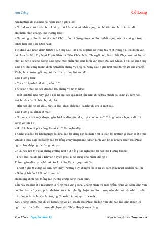 Âm Công Cổ Long
Tạo Ebook: Nguyễn Kim Vỹ Nguồn truyện: vnthuquan.net
Nhưng thái độ của lão bà hoàn toàn ngược lại:
- Nhớ được chút ít vẫn hơn không nhớ. Lão chớ vội thất vọng, cứ chờ tiểu tử như thế nào đã.
Hất hàm nhìn chàng, lão trượng bảo:
- Ngươi nghe lão bà nói gì chứ ? Khôn hồn thì đừng làm cho lão bà thất vọng, ngươi không lường
được hậu quả đâu. Đọc ra đi.
Tin chắc vào nhận định trước đó, Song Lão Tri Thù ắt phải có trong tay một trong hai loại kinh văn
còn lại của Bích Dạ Ngũ Tuyệt Khúc là Tiêu Khúc hoặc Chung Khúc, Bạch Bất Phục sau một lúc vờ
nhớ lại bèn đọc cho Song Lão nghe một phần nhỏ của kinh văn Bích Dạ Lôi Khúc. Thái độ của Song
Lão Tri Thù càng minh định hơn điều chàng vừa nghĩ. Song Lão nghe như nuốt từng lời của chàng.
Và họ hoàn toàn ngẩn người lúc chàng dừng lời sau đó.
Lão trượng kêu:
- Chỉ có bấy nhiêu thôi ư, tiểu tử ?
Trước ánh mắt dò hỏi của lão bà, chàng vờ nhăn nhó:
- Biết làm thế nào bây giờ ? Tại hạ chỉ đọc qua một lần, nhớ được bấy nhiêu đã là nhiều lắm rồi.
Aùnh mắt của lão bà chợt dịu lại:
- Hắn nói không sai đâu. Nếu là lão, chưa chắc lão đã nhớ dù chỉ là một câu.
Lão trượng sa sầm nét mặt:
- Nhưng chỉ với một đoạn ngắn thế kia đâu giúp được gì cho bọn ta ? Chẳng hoá ra bọn ra đã phí
công vô ích à ?
- Hừ ! Ai bảo là phí công, là vô ích ? Lão nghe đây….
Trí nhớ của lão bà không ngờ lại khá, lão bà đang lặp lại hầu như là toàn bộ những gì Bạch Bất Phục
vừa đọc qua. Lặp lại xong, lão bà bỗng chuyển qua một đoạn kinh văn khác khiến Bạch Bất Phục
nghe như khắp người đang nổi gai.
Chưa hết, hơi thở của chàng chừng như hụt hẫng lúc nghe lão bà hỏi lão trượng kia là:
- Theo lão, hai đoạn kinh văn này có phải là bổ sung cho nhau không ?
Trầm ngâm để suy nghĩ một lúc khá lâu, lão trượng mới đáp:
- Thoạt nghe ta cũng có cảm nghĩ này. Nhưng suy đi nghĩ lại ta lại có cảm giác như có điều bất ổn.
- Điều gì bất ổn ? Lão nói xem nào.
Há miệng định nói, bỗng lão trượng chớp động thân hình.
Lần này Bạch Bất Phục đúng là rồng mắc vũng cạn. Chàng phần thì mải ngẫm nghĩ về đoạn kinh văn
do lão bà vừa đọc ra, phần thì háo hức chờ nghe lập luận của lão trượng nên khi hai mắt nhìn hoa lên
thì bóng nhân ảnh của lão trượng đã xuất hiện ngay trước mặt.
Kêu không được, mà dù có kêu cũng vô ích, Bạch Bất Phục chỉ kịp vận khí bảo hộ kinh mạch thì
ngón tay trỏ của lão trượng đã chạm vào Thùy Huyệt của chàng.
 