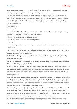 Âm Công Cổ Long
Tạo Ebook: Nguyễn Kim Vỹ Nguồn truyện: vnthuquan.net
Người thì mới kịp vận khí…. Kẻ thì quyết tâm chế ngự, sau cái điểm của lão trượng bất giác Bạch
Bất Phục ngã người về phía trước, nằm úp mặt xuống nền miếu.
Với một chút nhận thức lơ mơ còn lại, Bạch Bất Phục cố duy trì ý nghĩ. Sao ta lại thiếu cảnh giác
như thế nào ? May mà lão chỉ điểm vào Thùy Huyệt, đúng vào lúc chân nguyên của ta vừa dâng lên
hoá giải bớt tý lực. Nếu lão sanh tâm điểm vào Tử Huyệt của ta, hà…. Ta có chết cũng là đáng.
Lúc đó, lão bà bật hỏi:
- Lão làm gì vậy ?
Lão trượng đáp:
- Lão bà không thấy ánh mắt háo hức của tiểu tử sao ? Tai vách mạch rừng, việc chúng ta có trong
tay Bích Dạ Chung Khúc tuyệt đối không để lộ ra ngoài.
- Ừm…! Vậy sao lão không giết hắn cho xong ?
- Đâu dễ vậy, lão bà ? Tiểu tử vẫn còn chút giá trị đấy.
- Giá trị gì ?
- Hừ ! Ta không tin tiểu tử chỉ nhớ có bấy nhiêu. Chắc chắn hắn cố tình giữ lại toàn bộ kinh văn Bích
Dạ Lôi Khúc.
- Xì…! Bảo hắn có thể nhớ thêm một phần nhỏ nữa thì còn khả dĩ. Đọc qua có một lần, đến ta cũng
không thể nhớ được toàn bộ nữa là hắn.
Bạch Bất Phục nhờ kịp thời đưa chân khí lên bảo hộ kinh mạch nên càng lúc Thuỵ Huyệt vừa bị
điểm càng được giải toả.
Lúc này, tuy chàng chưa thể động đậy được nhưng ý nghĩ của chàng càng lúc càng sáng suốt. Chàng
thầm thừa nhận lời quả quyết của lão bà:
mụ nói không sai nói ta đâu thể nhớ hết chỉ sau một lần đọc ? Có chăng là nhờ vào kinh văn Bích Dạ
Sáo Khúc ta đã làu thông, ta không còn là nhớ kinh văn Bích Dạ Lôi Khúc nữa, thật sự là do ta hiểu
nên ta mới dễ khắc cốt ghi tâm mà thôi. Chính lão bà cũng nhờ điều này nên lặp lại phần ta đã đọc
mà không hề sai sót.
Bạch Bất Phục ngừng ngay điều đang suy nghĩ, do Song Lão Tri Thù đang thi nhau so sánh sự giống
nhau hoặc điểm khác biệt giữa Lôi Khúc và Chung Khúc Bích Dạ kinh văn. Không những thế lập
luận của Song Lão càng lúc càng tỏ ra mâu thuẫn. Do đó, họ phải viện dẫn từng đoạn kinh văn trong
Bích Dạ Chung Khúc để minh chứng cho lập luận của họ.
Tựu trung, Song Lão càng lập luận càng viện dẫn nhiều đoạn kinh văn. Và có thể nói, hầu như họ đã
tự bộc bạch toàn bộ kinh văn Bích Dạ Chung Khúc. Họ dám nói ra vì họ tin rằng tại đây chỉ có họ
hiện diện. Ngoài ra, nếu không kể Bạch Bất Phục đã bị khống chế Thụy Huyệt, không hề của một đệ
tam nhân nào khác khiến họ phải gìn giữ điều mà bấy lâu nay họ luôn giấu kín.
Bảo Bạch Bất Phục cố ý lén nghe thì không đúng nhưng nếu cho chàng hoàn toàn vô tâm cũng
 