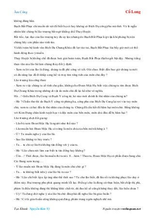 Âm Công Cổ Long
Tạo Ebook: Nguyễn Kim Vỹ Nguồn truyện: vnthuquan.net
không đúng hẳn.
Bạch Bất Phục chỉ muốn dò xét để biết họ có hay không có Bích Dạ công phu mà thôi. Và là ngẫu
nhiên khi chàng bị lão trượng bất ngờ khống chế Thụy Huyệt.
Rất tiếc, lực đạo của lão trượng tuy đủ uy lực nhưng do Bạch Bất Phục kịp vận khí phòng bị nên
chàng hãy còn phần nào tỉnh táo.
Và khi toàn bộ kinh văn Bích Dạ Chung Khúc đã lọt vào tai, Bạch Bất Phục lúc bấy giờ mới có thể
hành động theo ý muốn.
Thụy Huyệt bị khống chế đã được hoá giải hoàn toàn, Bạch Bất Phục định ngồi bật dậy. Nhưng tiếng
than vãn của lão bà làm chàng thay đổi ý định:
- Xem ra lời của lão là đúng, chúng ta đã phí công vô ích. Oâi chao. Biết đến bao giờ chúng ta mới
có đủ năng lực để đi khắp song hồ và truy tìm tông tích của môn chủ đây ?
Lão trượng kia cũng than:
- Xem ra việc chúng ta cố tình che giấu, không cho Đoan Mộc Hạ biết việc chúng ta tìm được Bích
Dạ Chung Khúc trong những di vật do môn chủ để lại kể như vô nghĩa.
Hà…! Giữa Bích Dạ Cung và Bạch Y công tử, kẻ nào mới chính là thù nhân của chúng ta?
- Hừ ? Chiến thư thì do Bạch Y công tử phóng hạ, công phu của Bích Dạ Cung lại rơi vào tay môn
chủ, xem ra cả hai đều là thù nhân của chúng ta. Chúng đã cấu kết để hãm hại môn chủ. Bằng không
với Kim Dung chân kinh tuyệt học và độc môn của bổn môn, môn chủ đâu dễ bị hãm hại ?
Lão trượng chợt đổi giọng:
- Lão bà xem Đoan Mộc Hạ là người như thế nào ?
- Lão muốn hỏi Đoan Mộc Hạ có xứng là môn chủ của bổn môn không à ?
- Ừ ! Ta muốn nghe ý của lão bà.
- Sao lão không tỏ bày trước ?
- Ta… ta chỉ sợ lão bà không tán đồng với ý của ta.
- Hừ ! Lão chưa nói làm sao biết ta tán đồng hay không ?
- Ừm…! Thôi được, lão bà muốn thì ta nói. E…hèm ! Theo ta, Đoan Mộc Hạ có phần được bang chủ
Cái Bang xem trọng….
- Ý lão muốn nói Đoan Mộc Hạ đáng là môn chủ chứ gì ?
- Ta… ta không biết nữa ý của lão bà ra sao ?
- Hừ ! Lão chỉ biết ấp a ấp úng như thế thôi sao ? Ta cho lão biết, đã lâu rồi ta không phục lão duy ở
điểm này. Đại trượng phu phải quang minh lỗi lạc. Điều gì cho là đúng cứ thực hiện, bất chấp thị phi,
phàm là điều không đúng thì khẳng khái chối từ, dù đao kề cổ cũng không thay đổi, lão hiểu chưa ?
- Uý ! Ta đang chờ nghe ý của lão bà chứ đâu phải để nghe lão bà giáo huấn ?
- Hừ ! Có là giáo huấn cũng không quá đáng, phàm trung ngôn nghịch nhĩ mà.
 