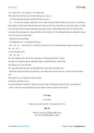 Âm Công Cổ Long
Tạo Ebook: Nguyễn Kim Vỹ Nguồn truyện: vnthuquan.net
Lão muốn biết ý của ta chứ gì ? Vậy nghe đây:
Đoan Mộc Hạ niên kỷ kém, bản lãnh không cao, theo ta….
- Lão bà không tán đồng Đoan Mộc Hạ làm môn chủ ?
- Xì…! Ta đã nói xong đâu. Nghe đây, theo ta, dẫu sao Đoan Mộc Hạ cũng có chút tâm cơ, biết cách
phục chúng. Từ khi Đoan Mộc Hạ nắm giữ cương vị môn chủ, một điều sai cũng chưa từng. Uy danh
của bổn môn đến Cái Bang là đại bang cũng phải nể phục. Bằng không đâu dễ gì Từ Nguyên Hậu
cam chịu thế hạ phong mặc chúng ta đã làm nhiều chuyện tày trời nhưng không dám động đến chúng
ta dù chỉ là một sợi lông chân?
- Nghĩa là lão bà tán đồng ?
- Tán đồng thì sao ? Lão không hài lòng à ?
- Ha…ha…ha…! Lão bà hỏi lạ. Có khi nào Song Lão Tri Thù hành động trái ngược nhau bao giờ?
Ha…ha…ha…!
Lão bà cũng bật cười:
- Ha…ha…ha…!
Họ cười nghiêng cười ngả do bất ngờ nhận ra họ đang đồng tình với nhau.
Do phải cười nghiêng ngả họ không thể nhận ra Bạch Bất Phục đã mất biệt.
Họ ngưng cười và tái mặt dần.
Họ cùng nhìn thấy hàng chữ do Bạch Bất Phục trước khi bỏ đi đã lưu lại:
“Nghĩ tình Song Lão đã hồi tâm chuyển ý, xem Đoan Mộc Hạ là môn chủ, mỗ bỏ qua chuyện hôm
nay.
Hãy kịp hồi sơn và chuyển lời đến môn chủ:
ân tình này mỗ luôn tạc dạ.
Cung chủ Bích Dạ Cung bút.” Qua lúc tái mặt, Song Lão bỗng đỏ bừng nét mặt vì quá thịnh nộ:
- Hóa ra tiểu tử là cung chủ Bích Dạ Cung? Bọn ta phải mau hồi sơn mới được.
Cổ Long
Âm Công
Đánh máy: Bạch Vân Phi và Vong hồn Tiên Tử
Hồi 25
Đỉnh Vu Sơn Xảy Chuyện Hiểu Lầm
Gió Nhỏ Tan Phong Ba Ập Đến
 