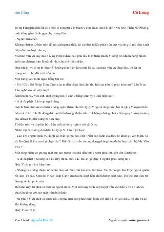 Âm Công Cổ Long
Tạo Ebook: Nguyễn Kim Vỹ Nguồn truyện: vnthuquan.net
Bóng trắng phiêu hốùt của một vị công tử vận bạch y còn chưa lên đến đỉnh Vu Sơn Thần Nữ Phong,
một tiếng gầm đanh gọn chợt vang lên:
- Ngươi tìm chết.
Không những từ bên trên đổ ụp xuống mà thôi, kể cả phía tả lẫn phía hữu của vị công tử một lúc xuất
hiện đủ mọi loại vân vụ.
Và màn vân vụ dày đặc này ngay tức khắc bao phủ lấy toàn thân Bạch Y công tử, khiến bóng nhân
ảnh của chàng chìm khuất đi như chưa hề hiện diện.
Quả nhiên, vị công tử Bạch Y không còn hiện hữu nữa kể cả lúc màn vân vụ lắng dần, trả lại sự
trong xanh cho đất trời vốn có.
Một tiếng kêu kinh ngạc bỗng bật ra:
- Uý ! Cửu Bộ Nhập Tiên Cảnh của ta đâu dễ gì làm cho thi thể của tiểu tử phải tiêu tan ? Lão Trọc.
Lão nghĩ sao về việc này?
Âm thanh nảy vừa dứt, một giọng nói ồ ề như tiếng lệnh vỡõ liền tiếp nối:
- A di đà phật. Lão nạp nghĩ rằng:
một là bản lãnh của tiểu tử không uyên thâm như lời Quỷ Y ngươi tâng bốc, hai là Quỷ Y ngươi thần
hồn nát thần tính đã dùng độc quá liều lượng khiến tiểu tử không những phải chết ngay đương trường
mà đến cả thi thể cũng bị tiêu hủy.
Từ bên trên và từ phía hữu liền có hai bóng ngừơi vội vã đi ra.
Nhân vật đi xuống chính là lão Quỷ Y. Lão hậm hực:
- Lão Trọc ngươi mãi vui kinh kệ, biết gì mà nói. Hừ ! Nếu bản lãnh của tiểu tử không uyên thâm, ta
và lão Quỷ Kiếm sao lại chạy dài ? Rồi để cho tiểu tử ung dung phóng hỏa thiêu huỷ toàn bộ Ma Vân
Cốc ?
Một tăng nhân có gương mặt sứt sẹo trông thật dữ dằn bước ra từ phía hữu ồm ồm lên tiếng:
- A di đà phật ! Không là điều này thì là điều kia. Hà cớ gì Quỷ Y ngươi phải động nộ?
Quỷ Y càng thêm hậm hực:
- Nhưng ta không thuận nhĩ chút nào với điều thứ hai của Lão trọc. Ta đã nói gì, lão Trọc ngươi quên
rồi sao. Ta bảo, Cửu Bộ Nhập Tiên Cảnh của ta chỉ đoạt hồn chứ không đoạt xác. Thi thể của tiểu tử
đương nhiên phải còn.
Đến lúc này, từ phía tả mới có người đi ra. Một nữ lang xinh đẹp tuyệt trần vận hắc y vừa bước ra
vừa lên tiếng với nét mặt trầm bất định:
- Sư phụ ! Y đã chết là được rồi, sư phụ đâu cần phải tranh biện với đại bá, chỉ có điều, lời đại bá có
khi không đúng.
Quỷ Y cau mặt:
 