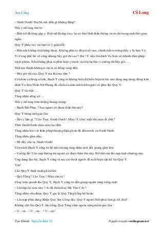 Âm Công Cổ Long
Tạo Ebook: Nguyễn Kim Vỹ Nguồn truyện: vnthuquan.net
- Oanh Oanh! Đại bá nói điều gì không đúng?
Hắc y nữ lang thở ra:
- Điệt nữ đã từng gặp y. Điệt nữ không tin y lại có bản lãnh thần thông và có chỉ trong một thời gian
ngắn.
Quỷ Y phẩy tay vài lượt tỏ ý giận dỗi:
- Điệt nhi không tin không được. Không phải ta đã nói rồi sao, chính mắt ta trông thấy y bị bọn Vô
Vi Cung phế bỏ võ công nhưng bây giờ thì sao ? Hừ ! Y tiến lên đỉnh Vu Sơn với khinh thân pháp
tuyệt phàm. Nếu không phải ta phát hiện y trước và tiên hạ thủ vi cường thì bây giờ….
Một âm thanh không ai tin là có bỗng vang đến:
- Bây giờ thì sao, Quỷ Y ma thủ ma tâm ?
Còn hơn cả bóng u linh, Bạch Y công tử không hiểu đã hiển hiện từ lúc nào đang ung dung đứng trên
đỉnh Vu Sơn Thần Nữ Phong để chiếu xạ ánh mắt kinh người về phía lão Quỷ Y.
Quỷ Y tái mặt….
Tăng nhân sững sờ….
Hắc y nữ lang tròn miệng hoang mang:
- Bạch Bất Phục ? Sao ngươi có được thân thủ này?
Quỷ Y bừng tỉnh gào lên:
- Hỏi y làm gì ? Lão Trọc, Oanh Oanh ! Mau ! Cả hai xuất thủ mau đi chứ ?
Thôi Oanh Oanh chau mày lao đến.
Tăng nhân kia với thân pháp thượng thặng hơn đã đến trước cả Oanh Oanh.
Tăng nhân gầm nhẹ:
- Để đấy cho ta, Oanh Oanh!
Còn cách Bạch Y công tử độ nữa trượng tăng nhân mới đổi giọng gầm lớn:
- Cuồng đồ ! Lão nạp không tin ngươi có được thân thủ này. Đỡ thử của lão nạp một chưởng nào.
Ung dung đảo bộ, Bạch Y công tử sau cái thoắt người đã xuất hiện cận kề lão Quỷ Y.
Vút!
Lão Quỷ Y buột miệng kêu lên:
- Quỷ Tăng ! Lão Trọc ! Mau cứu ta !
Chạy tròn quanh lão Quỷ Y, Bạch Y công tử dằn giọng người từng tiếng một:
- Lão lập lại xem nào ? Ai đã thiêu huỷ Ma Vân Cốc ?
Tăng nhân vừa được Quỷ Y gọi là Quỷ Tăng bỗng hô hoán:
- Lão nạp phải dùng Khấp Quỷ Âm Công đây. Quỷ Y ngươi biết phải làm gì rồi chứ?
Không chờ lão Quỷ Y lên tiếng, Quỷ Tăng chợt ngoác rộng mồm gào lên:
- U…oa…! U…oa…! U…oạ.!
 