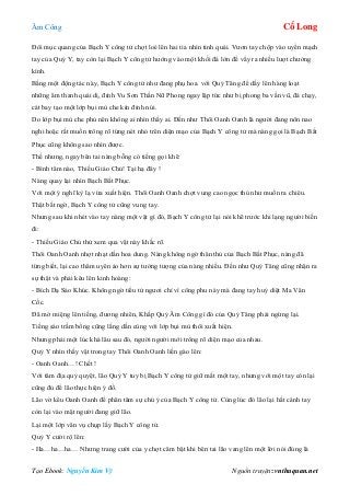 Âm Công Cổ Long
Tạo Ebook: Nguyễn Kim Vỹ Nguồn truyện: vnthuquan.net
Đôi mục quang của Bạch Y công tử chợt loé lên hai tia nhìn tinh quái. Vươn tay chộp vào uyển mạch
tay của Quỷ Y, tay còn lại Bạch Y công tử hướng vào một khối đá lớn để vẩy ra nhiều lượt chưởng
kình.
Bằng một động tác này, Bạch Y công tử như đang phụ hoa. với Quỷ Tăng để dấy lên hàng loạt
những âm thanh quái dị, đỉnh Vu Sơn Thần Nữ Phong ngay lập tức như bị phong ba vần vũ, đá chạy,
cát bay tạo một lớp bụi mù che kín đỉnh núi.
Do lớp bụi mù che phủ nên không ai nhìn thấy ai. Đến như Thôi Oanh Oanh là người đang nôn nao
nghi hoặc rất muốn trông rõ từng nét nhỏ trên diện mạo của Bạch Y công tử mà nàng gọi là Bạch Bất
Phục cũng không sao nhìn được.
Thế nhưng, ngay bên tai nàng bỗng có tiếng gọi khẽ:
- Bình tâm nào, Thiếu Giáo Chủ! Tại hạ đây !
Nàng quay lại nhìn Bạch Bất Phục.
Với một ý nghĩ kỳ lạ vừa xuất hiện. Thôi Oanh Oanh chợt vung cao ngọc thủ như muốn ra chiêu.
Thật bất ngờ, Bạch Y công tử cũng vung tay.
Nhưng sau khi nhét vào tay nàng một vật gì đó, Bạch Y công tử lại nói khẽ trước khi lạng người biến
đi:
- Thiếu Giáo Chủ thử xem qua vật này khắc rõ.
Thôi Oanh Oanh nhợt nhạt dần hoa dung. Nàng không ngờ thân thủ của Bạch Bất Phục, nàng đã
từng biết, lại cao thâm uyên ảo hơn sự tưởng tượng của nàng nhiều. Đến như Quỷ Tăng cũng nhận ra
sự thật và phải kêu lên kinh hoàng:
- Bích Dạ Sáo Khúc. Không ngờ tiểu tử ngươi chỉ vì công phu này mà đang tay huỷ diệt Ma Vân
Cốc.
Đã mở miệng lên tiếng, đương nhiên, Khấp Quỷ Âm Công gì đó của Quỷ Tăng phải ngừng lại.
Tiếng sáo trầm bổng cũng lắng dần cùng với lớp bụi mù thôi xuất hiện.
Nhưng phải một lúc khá lâu sau đó, người người mới trông rõ diện mạo của nhau.
Quỷ Y nhìn thấy vật trong tay Thôi Oanh Oanh liền gào lên:
- Oanh Oanh…! Chết !
Với tâm địa quỷ quyệt, lão Quỷ Y tuy bị Bạch Y công tử giữ mất một tay, nhưng với một tay còn lại
cũng đủ để lão thực hiện ý đồ.
Lão vờ kêu Oanh Oanh để phân tâm sự chú ý của Bạch Y công tử. Cùng lúc đó lão lại hất cánh tay
còn lại vào mặt người đang giữ lão.
Lại một lớp vân vụ chụp lấy Bạch Y công tử.
Quỷ Y cười rộ lên:
- Ha…ha…ha… Nhưng trang cười của y chợt câm bặt khi bên tai lão vang lên một lời nói đúng là
 