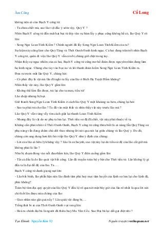 Âm Công Cổ Long
Tạo Ebook: Nguyễn Kim Vỹ Nguồn truyện: vnthuquan.net
không nên có của Bạch Y công tử:
- Ta chưa chết mà, sao lão vội đắc ý sớm vậy, Quỷ Y ?
Nhìn Bạch Y công tử đến một hạt bụi từ lớp vân vụ bám lấy y phục cũng không hề có, lão Quỷ Y rít
lên:
- Song Ngư Loan Tình Kiếm ? Chính người đã lấy Song Ngư Loan Tình Kiếm của ta?
Sự kiện này cũng làm cho Quỷ Tăng và Thôi Oanh Oanh kinh ngạc. Cả hai đang trân trối nhìn Bạch
Y công tử, quên đi việc lão Quỷ Y vẫn còn bị chàng giữ chặt trong tay.
Nhận thấy sự ngạc nhiên của cả hai, Bạch Y công tử cũng mơ hồ đoán được nguyên nhân đang làm
họ kinh ngạc. Chàng cho tay vào bọc áo và lôi thanh đoản kiếm Song Ngư Loan Tình Kiếm ra.
Đưa ra trước mắt lão Quỷ Y, chàng hỏi:
- Có phải đây là vật mà lão đã nghi ta lấy của lão ở Bích Dạ Tuyệt Đầm không?
Nhìn thấy vật này, lão Quỷ Y gầm lên:
- Không thể lầm lẫn được, trả lại cho ta mau, tiểu tử!
Lão chộp nhưng bị hụt.
Giữ thanh Song Ngư Loan Tình Kiếm ở cách lão Quỷ Y một khoảng xa hơn, chàng lại hỏi:
- Sao ta phải trả cho lão ? Ta đã vào mật thất và nhìn thấy vật này trước lão mà ?
Lão Quỷ Y vẫn vùng vẫy tìm cách giật lại thanh Loan Tình Kiếm:
- Nhưng đây là vật do sư phụ ta lưu lại. Thôi tiểu sư đệ đã chết, vật này phải thuộc về ta.
Không cần phải nhìn về Thôi Oanh Oanh, Bạch Y công tử cũng thừa biết là cả nàng lẫn Quỷ Tăng sư
phụ nàng vẫn đang chăm chú dõi theo nhưng lời nói qua nói lại giữa chàng và lão Quỷ y. Do đó,
chàng còn ung dung hơn khi hỏi tiếp lão Quỷ Y như ý định của chàng:
- Lời của lão có hữu lý không vậy ? Lão là sư huynh, sao vật này lại do tiểu sư đệ của lão cất giữ mà
không phải là lão ?
Như bị chạm đúng vào nỗi đau thầm kín, lão Quỷ Y điên cuồng gầm lên:
- Tất cả đều là do lão quái vật bất công. Lão đã truyền toàn bộ y bát cho Thôi tiểu tử. Lão không lý gì
đến ta là đại đồ đệ của lão. Ta….
Bạch Y công tử đanh giọng nạt lớn:
- Lão bất bình, lão phẫn hận nên lão đành tâm phá huỷ mọi tâm huyết của lệnh sư lưu lại cho lệnh đệ,
phải không?
Toàn bộ tâm địa quỷ quyệt của lão Quỷ Y đều lộ rõ qua nét mặt bây giờ của lão rõ nhất là qua lời nói
chỉ thốt lên được nửa chừng của lão:
- Gieo nhân nào gặt quả nấy ? Lão quái vật đáng bị….
Tiếng thét bi ai của Thôi Oanh Oanh vụt vang lên:
- Hoá ra chính đại bá là người đã thiêu huỷ Ma Vân Cốc. Sao Đại bá lại dối gạt điệt nhi ?
 