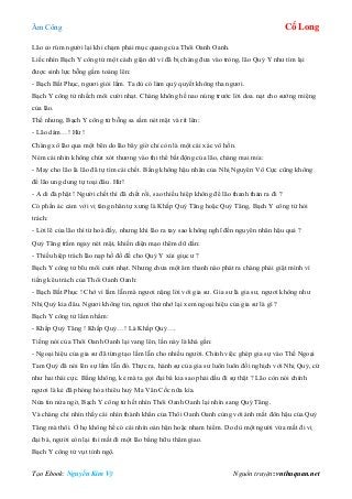 Âm Công Cổ Long
Tạo Ebook: Nguyễn Kim Vỹ Nguồn truyện: vnthuquan.net
Lão co rúm người lại khi chạm phải mục quang của Thôi Oanh Oanh.
Liếc nhìn Bạch Y công tử một cách giận dữ vì đã bị chàng đưa vào tròng, lão Quỷ Y như tìm lại
được sinh lực bỗng gầm toáng lên:
- Bạch Bất Phục, ngươi giỏi lắm. Ta dù có làm quỷ quyết không tha ngươi.
Bạch Y công tử nhếch môi cười nhạt. Chàng không hề nao núng trước lời doa. nạt cho sướng miệng
của lão.
Thế nhưng, Bạch Y công tử bỗng sa sầm nét mặt và rít lên:
- Lão dám…! Hừ !
Chàng xô lão qua một bên do lão bây giờ chỉ còn là một cái xác vô hồn.
Ném cái nhìn không chút xót thương vào thi thể bất động của lão, chàng mai mỉa:
- May cho lão là lão đã tự tìm cái chết. Bằng không hậu nhân của Nhị Nguyên Vô Cực cũng không
để lão ung dung tự toại đâu. Hừ!
- A di đà phật ! Người chết thì đã chết rồi, sao thiếu hiệp không để lão thanh thản ra đi ?
Có phần ác cảm với vị tăng nhân tự xưng là Khấp Quỷ Tăng hoặc Quỷ Tăng, Bạch Y công tử hỏi
trách:
- Lời lẽ của lão thì từ hoà đấy, nhưng khi lão ra tay sao không nghĩ đến nguyên nhân hậu quả ?
Quỷ Tăng trầm ngay nét mặt, khiến diện mạo thêm dữ dằn:
- Thiếu hiệp trách lão nạp hồ đồ để cho Quỷ Y xúi giục ư ?
Bạch Y công tử bĩu môi cười nhạt. Nhưng chưa một âm thanh nào phát ra chàng phải giật mình vì
tiếng kêu trách của Thôi Oanh Oanh:
- Bạch Bất Phục ! Chớ vì lầm lẫn mà ngươi nặng lời với gia sư. Gia sư là gia sư, ngươi không như
Nhị Quỷ kia đâu. Ngươi không tin, ngươi thử nhớ lại xem ngoại hiệu của gia sư là gì ?
Bạch Y công tử lẩm nhẩm:
- Khấp Quỷ Tăng ! Khấp Quỷ…! Là Khấp Quỷ….
Tiếng nói của Thôi Oanh Oanh lại vang lên, lần này là khá gần:
- Ngoại hiệu của gia sư đã từng tạo lầm lẫn cho nhiều người. Chính việc ghép gia sự vào Thế Ngoại
Tam Quỷ đã nói lên sự lầm lẫn đó. Thực ra, hành sự của gia sư luôn luôn đối nghịch với Nhị Quỷ, cứ
như hai thái cực. Bằng không, kẻ mà ta gọi đại bá kia sao phải dấu đi sự thật ? Lão còn nói chính
ngươi là kẻ đã phóng hỏa thiêu huỷ Ma Vân Cốc nữa kìa.
Nửa tin nửa ngờ, Bạch Y công tử hết nhìn Thôi Oanh Oanh lại nhìn sang Quỷ Tăng.
Và chàng chỉ nhìn thấy cái nhìn thành khẩn của Thôi Oanh Oanh cùng với ánh mắt đôn hậu của Quỷ
Tăng mà thôi. Ở họ không hề có cái nhìn oán hận hoặc nham hiểm. Do dù một người vừa mất đi vị
đại bá, người còn lại thì mất đi một lão bằng hữu thâm giao.
Bạch Y công tử vụt tỉnh ngộ.
 