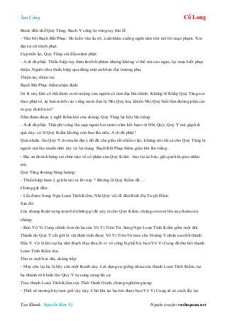 Âm Công Cổ Long
Tạo Ebook: Nguyễn Kim Vỹ Nguồn truyện: vnthuquan.net
Bước đến chỗ Quỷ Tăng, Bạch Y công tử vòng tay thủ lễ:
- Vãn bối Bạch Bất Phục. Do kiến văn ấu trĩ, xuất khẩu cuồng ngôn nên trót nói lời mạo phạm. Xin
đại sư cứ trách phạt.
Cụp mắt lại, Quỷ Tăng cúi đầu niệm phật:
- A di đà phật. Thiếu hiệp tuy thân thủ bất phàm nhưng không vì thế mà cao ngạo, lại mau biết phục
thiện. Người như thiếu hiệp quả đáng mặt anh hào đại trượng phu.
Thiện tai, thiện tai.
Bạch Bất Phục thầm nhận định:
lời lẽ này khó có thể thoát ra từ miệng của người có tâm địa bất chính. Không lẽ Khấp Quỷ Tăng noi
theo phật tổ, tự hoà mình vào vũng nước đen là Nhị Quỷ kia, khiến Nhị Quỷ biết lầm đường phải cải
tà quy chính nẻo?
Như đoán được ý nghĩ thầm kín của chàng, Quỷ Tăng lại kêu lên tiếng:
- A di đà phật. Thật phí công lão nạp ngoài hai mươi năm kết bạn với Nhị Quỷ, Quỷ Y mà gặp kết
quả này, có lẽ Quỷ Kiếm không còn bao lâu nữa, A di đà phật !
Quả nhiên. lão Quỷ Y do muốn đạt ý đồ đã che giấu rất nhiều việc, không nói tất cả cho Quỷ Tăng là
người mà lão muốn nhờ cây và lợi dụng. Bạch Bất Phục thêm giận khi lên tiếng:
- Đại sư đoán không sai chút nào về số phận của Quỷ Kiếm. Aùc lai ác báo, gặt quả khi gieo nhân
mà.
Quỷ Tăng thoáng bàng hoàng:
- Thiếu hiệp hàm ý gì khi nói ra lời này ? Không lẽ Quỷ Kiếm đã….
Chàng gật đầu:
- Lấy được Song Ngư Loan Tình Kiếm, Nhị Quỷ vội đi đến Bích Dạ Tuyệt Đầm.
Sau đó.
Lúc chàng thuật xong toàn bộ những gì đã xảy ra cho Quỷ Kiếm, chàng còn nói lên suy đoán của
chàng:
- Bọn Vô Vi Cung chính là môn hạ của Vô Vi Tiên Tử. Song Ngư Loan Tình Kiếm gồm một đôi.
Thanh do Quỷ Y cất giữ là vật định tình được Vô Vi Tiên Tử trao cho Hoàng Y nhân sau đổi thành
Hắc Y. Có lẽ khi tại hạ nhờ Bạch Hạc đưa đi vì võ công bị phế bỏ, bọn Vô Vi Cung đã thu hồi thanh
Loan Tình Kiếm kia.
Thở ra một hơi dái, chàng tiếp:
- May cho tại hạ là hãy còn một thanh này. Lợi dụng sự giống nhau của thanh Loan Tình Kiếm, tại
hạ nhanh trí khiến lão Quỷ Y tự cung xưng tất cả.
Trao thanh Loan Tình Kiếm của Thôi Oanh Oanh, chàng nghiêm giọng:
- Thôi cô nương hãy tạm giữ vậy này. Chờ khi tại hạ tìm được bọn Vô Vi Cung sẽ có cách lấy lại
 