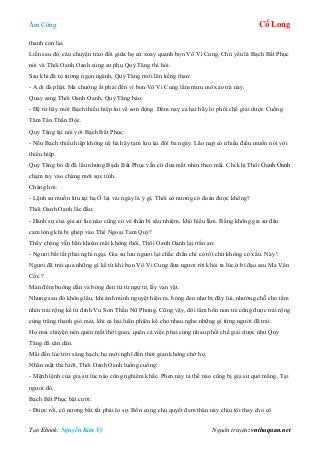 Âm Công Cổ Long
Tạo Ebook: Nguyễn Kim Vỹ Nguồn truyện: vnthuquan.net
thanh còn lại.
Liền sau đó, câu chuyện trao đổi giữa họ cứ xoay quanh bọn Vô Vi Cung. Chủ yếu là Bạch Bất Phục
nói và Thôi Oanh Oanh cùng sư phụ Quỷ Tăng thì hỏi.
Sau khi đã tỏ tường ngọn ngành, Quỷ Tăng mới lên tiếng than:
- A di đà phật. Ma chướng ắt phải đến vì bọn Vô Vi Cung lắm mưu mô xảo trá này.
Quay sang Thôi Oanh Oanh, Quỷ Tăng bảo:
- Đệ tử hãy mời Bạch thiếu hiệp lui về sơn động. Đêm nay cả hai hãy lo phối chế giải dược Cuồng
Tâm Tán Thần Độc.
Quỷ Tăng lại nói với Bạch Bất Phục:
- Nếu Bạch thiếu hiệp không nệ hà hãy tạm lưu lại đôi ba ngày. Lão nạp có nhiều điều muốn nói với
thiếu hiệp.
Quỷ Tăng bỏ đi đã lâu nhưng Bạch Bất Phục vẫn cứ đưa mắt nhìn theo mãi. Chỉ khi Thôi Oanh Oanh
chạm tay vào chàng mới sực tỉnh.
Chàng hỏi:
- Lệnh sư muốn lưu tại hạ Ở lại vài ngày là ý gì, Thôi cô nương có đoán được không?
Thôi Oanh Oanh lắc đầu:
- Hành sự của gia sư lúc nào cũng có vẻ thần bí sâu nhiệm, khó hiểu lắm. Bằng không gia sư đâu
cam lòng khi bị ghép vào Thế Ngoại Tam Quỷ?
Thấy chàng vẫn băn khoăn mãi không thôi, Thôi Oanh Oanh lại trấn an:
- Ngươi bất tất phải nghi ngại. Gia sư lưu ngươi lại chắc chắn chỉ có tốt chứ không có xấu. Này !
Ngươi đã trải qua những gì kể từ khi bọn Vô Vi Cung đưa ngươi rời khỏi ta lúc ở bí đạo sau Ma Vân
Cốc ?
Màn đêm buông dần và bóng đen từ từ ngự trị lấy vạn vật.
Nhưng sau đó không lâu, khi ánh minh nguyệt hiện ra, bóng đen như bị đẩy lùi, nhường chỗ cho tầm
nhìn trải rộng kể từ đỉnh Vu Sơn Thần Nữ Phong. Cũng vậy, đôi tâm hồn non trẻ cũng được trải rộng
cùng trăng thanh gió mát, khi cả hai luân phiên kể cho nhau nghe những gì từng người đã trải.
Họ mải chuyện nên quên mất thời gian, quên cả việc phải cùng nhau phối chế giải dược như Quỷ
Tăng đã căn dặn.
Mãi đến lúc trời sáng bạch, họ mới nghĩ đến thời gian không chờ họ.
Nhăn mặt thè lưỡi, Thôi Oanh Oanh luống cuống:
- Mệnh lệnh của gia sư lúc nào cũng nghiêm khắc. Phen này ta thế nào cũng bị gia sư quở mắng. Tại
ngươi đó.
Bạch Bất Phục bật cười:
- Được rồi, cô nương bất tất phải lo sợ. Bổn cung chủ quyết đem thân này chịu tội thay cho cô
 