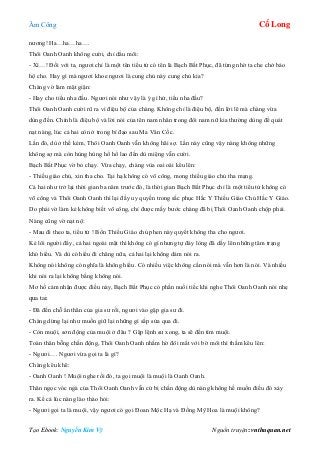 Âm Công Cổ Long
Tạo Ebook: Nguyễn Kim Vỹ Nguồn truyện: vnthuquan.net
nương! Ha…ha…ha….
Thôi Oanh Oanh không cười, chỉ dẩu môi:
- Xì…! Đối với ta, ngươi chỉ là một tên tiểu tử có tên là Bạch Bất Phục, đã từng nhờ ta che chở bảo
hộ cho. Hay gì mà ngươi khoe ngươi là cung chủ này cung chủ kia?
Chàng vờ làm mặt giận:
- Hay cho tiểu nha đầu. Ngươi nói như vậy là ý gì hử, tiểu nha đầu?
Thôi Oanh Oanh cười rũ ra vì điệu bộ của chàng. Không chỉ là điệu bộ, đến lời lẽ mà chàng vừa
dùng đến. Chính là điệu bộ và lời nói của tên nam nhân trong đôi nam nữ kia thường dùng để quát
nạt nàng, lúc cả hai còn ở trong bí đạo sau Ma Vân Cốc.
Lần đó, dù ở thế kém, Thôi Oanh Oanh vẫn không hãi sợ. Lần này cũng vậy nàng không những
không sợ mà còn hùng hùng hổ hổ lao đến dù miệng vẫn cười.
Bạch Bất Phục vờ bỏ chạy. Vừa chạy, chàng vùa oai oái kêu lên:
- Thiếu giáo chủ, xin tha cho. Tại hạ không có võ công, mong thiếu giáo chủ tha mạng.
Cả hai như trở lại thời gian ba năm trước đó, là thời gian Bạch Bất Phục chỉ là một tiểu tử không có
võ công và Thôi Oanh Oanh thì lại đầy uy quyền trong sắc phục Hắc Y Thiếu Giáo Chủ Hắc Y Giáo.
Do phải vờ làm kẻ không biết võ công, chỉ được mấy bước chàng đã bị Thôi Oanh Oanh chộp phải.
Nàng cũng vờ nạt nộ:
- Mau đi theo ta, tiểu tử ! Bổn Thiếu Giáo chủ phen này quyết không tha cho ngươi.
Kẻ lôi người đẩy, cả hai ngoài mặt thì không có gì nhưng tự đáy lòng đã dấy lên những tâm trạng
khó hiểu. Và dù có hiểu đi chăng nữa, cả hai lại không dám nói ra.
Không nói không có nghĩa là không hiểu. Có nhiều việc không cần nói mà vẫn hơn là nói. Và nhiều
khi nói ra lại không bằng không nói.
Mơ hồ cảm nhận được điều này, Bạch Bất Phục có phần nuối tiếc khi nghe Thôi Oanh Oanh nói nhẹ
qua tai:
- Đã đến chỗ ẩn thân của gia sư rồi, ngươi vào gặp gia sư đi.
Chàng dừng lại như muốn giữ lại những gì sắp sửa qua đi.
- Còn muội, sơn động của muội ở đâu ? Gặp lệnh sư xong, ta sẽ đến tìm muội.
Toàn thân bỗng chấn động, Thôi Oanh Oanh nhắm hờ đôi mắt với bờ môi thì thầm kêu lên:
- Ngươi…. Ngươi vừa gọi ta là gì?
Chàng kêu khẽ:
- Oanh Oanh ! Muội nghe rồi đó, ta gọi muội là muội là Oanh Oanh.
Thân ngọc vóc ngà của Thôi Oanh Oanh vẫn cứ bị chấn động dù nàng không hề muốn điều đó xảy
ra. Kể cả lúc nàng lào thào hỏi:
- Ngươi gọi ta là muội, vậy ngươi có gọi Đoan Mộc Hạ và Đồng Mỹ Hoa là muội không?
 