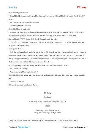 Âm Công Cổ Long
Tạo Ebook: Nguyễn Kim Vỹ Nguồn truyện: vnthuquan.net
Bạch Bất Phục mỉm cười:
- Đoan Mộc Hạ là tam muội kết nghĩa, đương nhiên phải gọi Đoan Mộc Hạ là muội. Còn Đồng Mỹ
Hoa….
Thôi Oanh Oanh mở mắt ra nhìn chàng:
- Còn Đồng Mỹ Hoa thì sao?
Bạch Bất Phục vờ nhăn mặt:
- Biết làm sao được khi từ đầu ta đã gọi Đồng Mỹ Hoa là tiểu muội tử. Huống chi, chỉ vì lo cho ta,
Đồng Mỹ Hoa giờ phải làm nô dịch cho bọn Vô Vi Cung, làm đại ca như ta quả vô dụng.
Nghe nhắc đến Vô Vi Cung, Thôi Oanh Oanh cũng có sắc giận:
- Được rồi! Lúc nào Phục ca xong việc với gia sư, muội sẽ cùng đi Phục xa đi tìm bọn Vô Vi Cung,
để giải cứu Đồng Mỹ Hoa.
Chàng cười thầm:
- Thôi Oanh Oanh vẫn cứ muốn hơn Mộc Hạ và Mỹ Hoa. Đoan Mộc Hạ gọi ta là nhị ca, Mỹ Hoa gọi
ta là Bạch huynh, riêng nàng vì muốn hơn nên chọn cách gọi Phục ca. Ha…ha…ha… Cả ba đều là
những trang gia nhân tuyệt sắc, nếu bảo ta phải chọn, ta biết chọn ai bây giờ ? Không khéo, Từ đại ca
đã đoán trước nên cứ Tam Nương mà chọc ta. Ha…ha….
Dù chàng không cười thành tiếng nhưng vẻ mặt của chàng đã cáo giác chàng.
Thôi Oanh Oanh khẽ nạt:
- Phục ca đang nghĩ điều gì về muội ?
Bạch Bất Phục giật mình, nhảy ào vào sơn động, là nơi Quỷ Tăng ẩn thân. Vừa nhảy chàng vừa kêu
nhỏ:
- Đâu có! Ta đâu có….
Bỗng chàng đổi giọng kêu thất thanh….
Cổ Long
Âm Công
Đánh máy: Bạch Vân Phi và Vong hồn Tiên Tử
Hồi 26
Quỷ Tăng Thảm Tử Lưu Bí Tự
Dùng Kế Khích Nộ Lùi Địch Nhân
Tiếng kêu của Bạch Bất Phục như một hấp lực, hút Thôi Oanh Oanh lướt nhanh vào động.
 