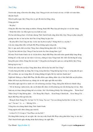 Âm Công Cổ Long
Tạo Ebook: Nguyễn Kim Vỹ Nguồn truyện: vnthuquan.net
Trước mặt nàng, nằm trên nền động, Quỷ Tăng giờ chỉ còn là một cái xác vô hồn với toàn thân
nhuộm huyết.
Máu từ giữa ngực Quỷ Tăng trào ra giờ đã sậm lại đông cứng.
Nàng gào lên:
- Sư phụ !
Nàng lao đến theo bản năng tự nhiên. Nhưng, Bạch Bất Phục kịp giữ nàng lại và vội hỏi nàng:
- Muội thử nhìn vào đầu ngón tay của lệnh sư xem.
Dù hai mắt đang nhoè vì lệ thảm nhưng Thôi Oanh Oanh cũng nhìn thấy Quỷ Tăng sư phụ nàng đã
gượng sức tàn và lưu lại hai chữ Âm Công Nàng lại gào lên:
- Sư phụ đã bị Âm Công sát hại. Là kẻ nào hạ thủ sư phụ ? Hung thủ là ai, sư phụ ?
Lần này nàng nhào đến và Bạch Bất Phục không ngăn nàng nữa.
Bởi vì qua cách chết của Quỷ Tăng, theo chàng không phải chết vì Âm Công.
Vậy thì hai chữ mà Quỷ Tăng cố lưu lại trước lúc lâm chung hàm ý gì?
Để mặc Thôi Oanh Oanh vật vã và kêu khóc, Bạch Bất Phục đưa mắt nhìn quanh khắp lòng động.
Không hề có lấy một sự xáo trộn ở nơi này, chứng tỏ Quỷ Tăng trước khi chết vẫn không hề cùng
hung thủ giao chiêu. Hung thủ ám toán ? Công phu của hung thủ quá cao cường khiến Quỷ Tăng
không kịp trở tay ?
Nếu là ám toán thì sao Quỷ Tăng đoán được để lưu lại hai chữ Âm Công?
Và nếu hung thủ thật sự dùng Âm Công, trong khi Quỷ Tăng không kịp trở tay vì công phu đó quá
đỗi cao thâm, tại sao trong đêm rồi chàng không hề nghe bất kỳ một âm thanh nào?
Nghĩ mãi không ra, Bạch Bất Phục bắt đầu điểm qua những nhân vật có bản lãnh thật sự phi phàm.
Điểm hết lượt này đến lượt nọ, chàng chỉ có thể nghi ngờ đến một điều.
Đem điều nghi ngờ đó so sánh với vết tử thương của Quỷ Tăng, chàng lầm thầm nói thành tiếng:
- Vết tử thương ở phía trước, đại sư đã diện đối diện với đối phương mà vẫn không kịp trở tay. Bản
lãnh này trừ bọn chúng không thể có ai khác. Hừ ! Hư Không Nhiếp Vật. Không phải… Thiên Hoa?
Thần Công? Cũng không phải… Chỉ Dung Hóa Thạch… Kim Dung Chân Kinh… Kim Dung Chỉ …
Bạch Bất Phục bất ngờ kêu lên:
- Đúng là Kim Dung Chỉ. Là bọn Vô Vi Cung. Tại sao ? Tại sao chúng hạ độc thủ với đại sư ? Tại
sao ? Tại sao ? A…a…! Không lẽ là….
Tiếng kêu của chàng đánh động Thôi Oanh Oanh.
Nàng ngước mắt nhìn chàng qua màn lệ:
- Là bọn Vô Vi Cung ư ? Sao Phục các hạ biết ?
Dù đang khẩn trương với sự nghi vấn vừa nảy sinh, Bạch Bất Phục cũng phải kềm lòng và nói cho
Thôi Oanh Oanh nghe những nhận định chàng vừa nghĩ đến.
 