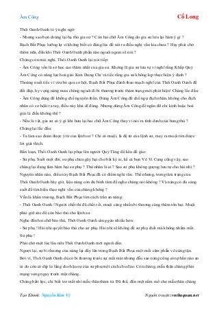 Âm Công Cổ Long
Tạo Ebook: Nguyễn Kim Vỹ Nguồn truyện: vnthuquan.net
Thôi Oanh Oanh tỏ ý nghi ngờ:
- Nhưng sao bọn chúng lại hạ thủ gia sư ? Còn hai chữ Âm Công do gia sư lưu lại hàm ý gì ?
Bạch Bất Phục lưỡng lự vì không biết có đúng lúc để nói ra điều nghi vấn kia chưa ? Hay phải chờ
thêm nữa, đến khi Thôi Oanh Oanh phần nào nguôi ngoai sẽ nói ?
Chàng còn mải nghi, Thôi Oanh Oanh lại nói tiếp:
- Âm Công vốn là sở học cao thâm nhất của gia sư. Không lẽ gia sư lưu tự vì nghĩ rằng Khấp Quỷ
Âm Công có năng lực hoá giải Kim Dung Chỉ và tiếc rằng gia sư không kịp thực hiện ý định ?
Thoáng nuối tiếc vì vừa bỏ qua cơ hội, Bạch Bất Phục đành theo mạch nghĩ của Thôi Oanh Oanh để
đối đáp, hy vọng nàng mau chóng nguôi đi bi thương trước thảm trạng mới phát hiện! Chàng lắc đầu:
- Âm Công dùng để khống chế nguyên thần. Dùng Âm Công để chế ngự địch nhân, không cho địch
nhân có cơ hộâi ra tay, điều này khả dĩ đúng. Nhưng dùng Âm Công để ngăn đỡ chỉ kình hoặc hoá
giải là điều không thể ?
- Nếu là vật, gia sư có ý gì khi hưu lại hai chữ Âm Công thay vì nói ra tính danh của hung thủ ?
Chàng lại lắc đầu:
- Ta làm sao đoán được ý từ của lệnh sư ? Chỉ có muội, là đệ tử của lệnh sư, may ra muội tìm được
lời giải thích.
Bấn loạn, Thôi Oanh Oanh lại phục lên người Quỷ Tăng để kêu để gào:
- Sư phụ. Suốt một đời, sư phụ chưa gây hại cho bất kỳ ai, kể cả bọn Vô Vi Cung cũng vậy, sao
chúng lại đang tâm hãm hại sư phụ ? Thù nhân là ai ? Sao sư phụ không gượng lưu tự cho hài nhi ?
Nguyên nhân nào, điều này Bạch Bất Phục đã có điểm nghi vấn. Thế nhưng, trong tâm trạng của
Thôi Oanh Oanh bây giờ, liệu nàng còn đủ bình tâm để nghe chàng nói không ? Và nàng có đủ sáng
suốt để tìm hiểu theo nghi vấn của chàng không ?
Vẫn là khẩn trương, Bạch Bất Phục tìm cách trấn an nàng:
- Thôi Oanh Oanh ! Người chết thì đã chết rồi, muội càng nhiều bi thương càng thêm tổn hại. Muội
phải giữ sức để còn báo thù cho lệnh sư.
Nghe đến hai chữ báo thù, Thôi Oanh Oanh càng gào nhiều hơn:
- Sư phụ ! Hài nhi quyết báo thù cho sư phụ. Hài nhi sẽ không để sư phụ chết mà không nhắm mắt.
Sư phụ !
Phải chờ một lúc lâu nữa Thôi Oanh Oanh mới nguôi dần.
Ngượi lại, sự bi thương của nàng lại dấy lên trong Bạch Bất Phục một mối căm phẫn vô cùng tận.
Bởi vì, Thôi Oanh Oanh dù có bi thương trước sự mất mát nhưng dẫu sao nàng cũng còn phần nào an
ủi do còn có dịp lo lắng cho hậu sự của sư phụ một cách chu đáo. Còn chàng, mẫu thân chàng phải
mạng vong ngay trước mặt chàng.
Chàng bấtt lực, chỉ biết trơ mắt nhì mẫu thân thảm tử. Đã thế, đến một nấm mồ cho mẫu thân chàng
 