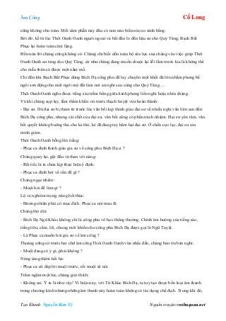 Âm Công Cổ Long
Tạo Ebook: Nguyễn Kim Vỹ Nguồn truyện: vnthuquan.net
cũng không chu toàn. Mối căm phẫn này đâu có non nào biển nào so sánh bằng.
Bởi đó, kể từ lúc Thôi Oanh Oanh nguôi ngoai và bắt đầu lo đến hậu sư cho Quỷ Tăng, Bạch Bất
Phục lại hoàn toàn câm lặng.
Đến nửa lời chàng cũng không có. Chàng chỉ biết dồn toàn bộ sức lực của chàng vào việc giúp Thôi
Oanh Oanh an táng cho Quỷ Tăng, cứ như chàng đang muốn chuộc lại lỗi lầm trước kia là không thể
cho mẫu thân có được một nấm mồ.
Chỉ đến khi Bạch Bất Phục dùng Bích Dạ công phu để lay chuyển một khối đá lớn nhằm phong bế
ngôi sơn động cho một ngôi mộ đất làm nơi an nghỉ sau cùng cho Quỷ Tăng….
Thôi Oanh Oanh nghe được tiếng sáo trầm bổng giữa kình phong liền nghi hoặc nhìn chàng.
Và khi chàng sụp lạy, lầm thầm khấn vái trước thạch huyệt vừa hoàn thành:
- Đại sư. Dù đại sư bị thảm tử trước lúc vãn bối kịp thỉnh giáo đại sư về nhiều nghi vấn liên can đến
Bích Dạ công phu, nhưng cái chết của đại sư, vãn bối cũng có phần trách nhiệm. Đại sư yên tâm, vãn
bối quyết không buông tha cho kẻ thù, kẻ đã đang tay hãm hại đại sư. Ở chốn cực lạc, đại sư xin
minh giám.
Thôi Oanh Oanh bỗng lên tiếng:
- Phục ca định thỉnh giáo gia sư về công phu Bích Dạ ư ?
Chàng quay lại, gật đầu và than với nàng:
- Rất tiếc là ta chưa kịp thực hiện ý định.
- Phục ca định hỏi về vấn đề gì ?
Chàng ngạc nhiên:
- Muội hỏi để làm gì ?
Lộ vẻ nghiêm trọng, nàng hối thúc:
- Đương nhiên phải có mục đích. Phục ca nói mau đi.
Chàng thở dài:
- Bích Dạ Ngũ Khúc không chỉ là công phu võ học thông thường. Chính âm hưởng của tiếng sáo,
tiếng tiêu, cầm, lôi, chung mới khiến cho công phu Bích Dạ được gọi là Ngũ Tuyệt.
- Là Phục ca muốn hỏi gia sư về âm công ?
Thoáng sững sờ trước hai chữ âm công Thôi Oanh Oanh vừa nhắc đến, chàng bán tín bán nghi:
- Muội đang có ý gì, phải không ?
Nàng càng thêm hối hả:
- Phục ca cứ đáp lời muội trước, rồi muội sẽ nói.
Trầm ngâm một lúc, chàng giải thích:
- Không sai. Ý ta là như vậy! Vì hiện nay, với Tứ Khúc Bích Dạ, ta tuy tạo được bốn loại âm thanh
trong chưởng kình nhưng những âm thanh này hoàn toàn không có tác dụng chế địch. Trong khi đó,
 