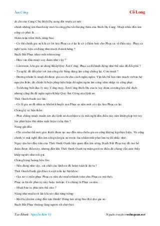 Âm Công Cổ Long
Tạo Ebook: Nguyễn Kim Vỹ Nguồn truyện: vnthuquan.net
di chỉ của Cung Chủ Bích Dạ cung đời trước có nói:
chính những âm thanh này mới là công phu tối thượng thừa của Bích Dạ Cung. Muội nhắc đến âm
công có phải là….
Hoàn toàn trầm tĩnh, nàng bảo:
- Có thể chính gia sư khi có lời lưu Phục ca ở lại là có ý điểm hoá cho Phục ca về điều này. Phục ca
nghĩ xem, liệu có đúng như muội đoán không ?
Bạch Bất Phục nheo mắt nhìn nàng:
- Dựa vào đâu muội suy đoán như vậy ?
- Lần trước, khi gia sư dùng Khấp Quỷ Âm Công, Phục ca đã hành động như thế nào để đối phó ?
- Ta nghĩ, để đối phó với âm công chi bằng dùng âm công chống lại. Còn muội ?
- Đương nhiên là muội đã được gia sư chỉ cho cách ngăn ngừa. Vận khí bế kín tâm mạch và bảo hộ
nguyên thần, đó chính là biện pháp hữu hiệu để ngăn ngừa âm công xâm nhập và công phạt.
- Ta không biết đạo lý này. Cũng may, Âm Công Bích Dạ của ta tuy chưa có năng lực chế địch
nhưng cũng đủ để ngăn ngừa Khấp Quỷ Âm Công của lệnh sư.
Thôi Oanh Oanh reo lên:
- Có lẽ gia sư đã nhìn ra khiếm khuyết của Phục ca nên mới có việc lưu Phục ca lại.
Chàng lộ vẻ bần thần:
- Phải chăng muội muốn ám chỉ lệnh sư do nhận ra và mãi nghĩ đến điều này nên không kịp trở tay
lúc phát hiện thù nhân xuất hiện và hạ thủ ?
Nàng gật đầu:
- Chỉ có như thế mới giải thích được tại sao đến nửa chiêu gia sư cũng không kịp thực hiện. Và cũng
chính vì mãi nghĩ đến âm công nên gia sư trước lúc nhắm mắt phải lưu tự để nhắc nhở.
Ngay câu hỏi đầu tiên của Thôi Oanh Oanh liên quan đến âm công, Bạch Bất Phục tuy đã mơ hồ
đoán được điều này, nhưng đến khi Thôi Oanh Oanh tự miệng nói ra điều đó chàng vẫn cảm thấy
khắp người như nổi gai.
Chàng bàng hoàng kêu lên:
- Nếu đúng như vậy, cái chết của lệnh sư đã hoàn toàn là do ta ?
Thôi Oanh Oanh gật đầu và suýt nữa lại bật khóc:
- Gia sư vì mến phục Phục ca nên chỉ muốn thành toàn cho Phục ca mà thôi.
Phục ca hà tất phải áy náy hoặc ân hận. Có chăng là Phục ca nên….
- Muội bảo ta phải nên thế nào ?
Nàng như muốn rít lên khi nói dằn từng tiếng:
- Khổ luyện âm công đến tựu thành! Dùng âm công báo thù cho gia sư.
Bạch Bất Phục thoáng lặng người rồi chợt hỏi:
 