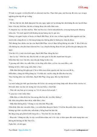 Âm Công Cổ Long
Tạo Ebook: Nguyễn Kim Vỹ Nguồn truyện: vnthuquan.net
Y bước ra ngoài và tiến đến chỗ có cắm một mộ bia. Theo thời gian, mộ bia này đã xiêu vẹo và ngả
nghiêng như sắp đổ ụp xuống.
Y bảo:
- Đã bao lần hài nhi định dựng mộ bia này ngay ngắn trở lại nhưng hài nhi không đủ sức lực để thực
hiện. Lần này thì khác, hài nhi sẽ dựng được cho mẫu thân xem.
Y chộp hai tay vào tấm mộ bia. Tấm mộ bia này vốn là một phiến đá, có trọng lượng ước khoảng
trăm cân. Với một người bình thường trọng lượng này là quá sức.
Nhưng với người luyện võ hoặc với Bạch Bất Phục, là kẻ vừa có được nguồn chân nguyên nội lực
mười năm công phu tu vi thì trọng lượng này không phải là không lay chuyển được.
Thế nhưng, bao nhiêu sức lực của Bạch Bất Phục vừa có được bỗng không còn nữa. Y đã cố hết sức
vẫn không lay chuyển được tấm mộ bia. Lay chuyển không được thì nói gì đến chuyện dựng lại cho
ngay.
Vừa thở ồ ồ vì mệt vừa kinh ngạc, Bạch Bất Phục đứng lên hỏi:
- Sao lạ vậy ? Mới lúc nãy đây hài nhi có cảm giác là hài nhi mạnh hơn bây giờ.
Mẫu thân hãy tin ở hài nhi, mọi chuyện đúng là như vây.
Y giương mắt nhìn vào mẫu thân và tin rằng mẫu thân y sẽ tin vào mọi điều y nói.
Không nỡ để y thất vọng, mẫu thân y bảo:
- Mẫu thân không hề nghi ngờ. Chỉ có điều mọi chân nguyên nội lực của con đã bị...
Mẫu thân y đang nói bỗng dừng lại. Và thần sắc của bà cũng đờ đẫn như lúc nãy.
Theo hướng nhìn của mẫu thân, Bạch Bất Phục cũng quay đầu lại thật nhanh.
Vù...
Lại một luồng gió thổi qua kèm theo đó là hai vệt sương mờ trong chớp mắt đã tan biến vào hư vô.
Đôi mắt nhìn vào hai vệt sương mờ vừa tan biến, y lẩm bẩm:
- Thời tiết này làm gì có sương vụ ? Có lẽ nào ta bị hoa mắt ?
Y quay lại và hỏi mẫu thân:
- Mẫu thân có nhìn thấy hai làn sương như hài nhi vừa thấy không ?
Sắc diện càng thêm nhợt nhạt, mẫu thân y bảo:
- Mẫu thân không thấy ! Chúng ta vào nhà thôi Phục nhi.
Nhìn thấy thần sắc của mẫu thân, y sợ mẫu thân đang trở bệnh. Y hối hả đưa mẫu thân vào nhà.
Không ngờ khi vào đến nhà, mẫu thân y bỗng hoạt bát hẳn lên.
Bà lăng xăng gói ghém hành trang cho y. Vừa làm bà vừa căn dặn:
- Phục nhi ! Đừng nói đây là việc con đã hứa nhận, mà vì là việc có liên quan đến sinh mạng nên con
không thể không đi Ma Vân Cốc.
Nghe thế, y kinh ngạc:
 