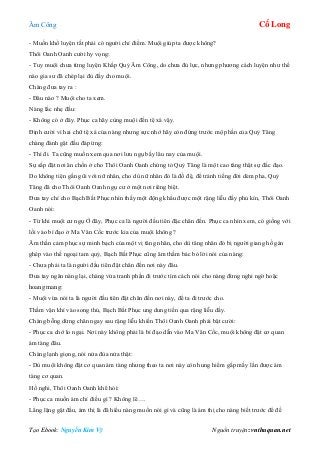 Âm Công Cổ Long
Tạo Ebook: Nguyễn Kim Vỹ Nguồn truyện: vnthuquan.net
- Muốn khổ luyện tất phải có người chỉ điểm. Muội giúp ta được không?
Thôi Oanh Oanh cười hy vọng:
- Tuy muội chưa từng luyện Khấp Quỷ Âm Công, do chưa đủ lực, nhưng phương cách luyện như thế
nào gia sư đã chép lại đủ đầy cho muội.
Chàng đưa tay ra :
- Đâu nào ? Muội cho ta xem.
Nàng lắc nhẹ đầu:
- Không có ở đây. Phục ca hãy cùng muội đến tệ xá vậy.
Định cười vì hai chữ tệ xá của nàng nhưng sực nhớ hãy còn đứng trước mộ phần của Quỷ Tăng
chàng đành gật đầu đáp ứng:
- Thì đi. Ta cũng muốn xem qua nơi lưu ngụ bấy lâu nay của muội.
Sự sắp đặt nơi ăn chốn ở cho Thôi Oanh Oanh chứng tỏ Quỷ Tăng là một cao tăng thật sự đắc đạo.
Do không tiện gần gũi với nữ nhân, cho dù nữ nhân đó là đồ đệ, để tránh tiếng đời dèm pha, Quỷ
Tăng đã cho Thôi Oanh Oanh ngụ cư ở một nơi riêng biệt.
Đưa tay chỉ cho Bạch Bất Phục nhìn thấy một động khẩu được một rặng liễu đầy phủ kín, Thôi Oanh
Oanh nói:
- Từ khi muội cư ngụ Ở đây, Phục ca là người đầu tiên đặc chân đến. Phục ca nhìn xem, có giống với
lối vào bí đạo ở Ma Vân Cốc trước kia của muội không ?
Âm thần cảm phục sự minh bạch của một vị tăng nhân, cho dù tăng nhân đó bị người giang hồ gán
ghép vào thế ngoại tam quỷ, Bạch Bất Phục cũng âm thầm bác bỏ lời nói của nàng:
- Chưa phải ta là người đầu tiên đặt chân đến nơi này đâu.
Đưa tay ngăn nàng lại, chàng vừa tranh phần đi trước tìm cách nói cho nàng đừng nghi ngờ hoặc
hoang mang:
- Muội vừa nói ta là người đầu tiên đặt chân đến nơi này, để ta đi trước cho.
Thầm vận khí vào song thủ, Bạch Bất Phục ung dung tiến qua rặng liễu dầy.
Chàng bỗng dừng chân ngay sau rặng liễu khiến Thôi Oanh Oanh phải bật cười:
- Phục ca chớ lo ngại. Nơi này không phải là bí đạo dẫn vào Ma Vân Cốc, muội không đặt cơ quan
ám tàng đâu.
Chàng lạnh giọng, nói nửa đùa nửa thật:
- Dù muội không đặt cơ quan ám tàng nhưng theo ta nơi này còn hung hiểm gấp mấy lần được ám
tàng cơ quan.
Hồ nghi, Thôi Oanh Oanh khẽ hỏi:
- Phục ca muốn ám chỉ điều gì ? Không lẽ….
Lẳng lặng gật đầu, ám thị là đã hiểu nàng muốn nói gì và cũng là ám thị cho nàng biết trước để đề
 