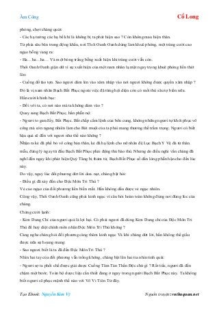 Âm Công Cổ Long
Tạo Ebook: Nguyễn Kim Vỹ Nguồn truyện: vnthuquan.net
phòng, chợt chàng quát:
- Các hạ tưởng các hạ bế khí là không bị ta phát hiện sao ? Còn không mau hiện thân.
Từ phía sâu bên trong động khẩu, nơi Thôi Oanh Oanh dùng làm khuê phòng, một tràng cười cao
ngạo bỗng vang ra:
- Ha…ha…ha… Và một bóng trắng bỗng xuất hiện khi tràng cười vẫn còn.
Thôi Oanh Oanh giận dữ vì sự xuất hiện của một nam nhân lạ mặt ngay trong khuê phòng liền thét
lên:
- Cuồng đồ táo tợn. Sao ngươi dám lẻn vào xâm nhập vào nơi ngươi không được quyền xâm nhập ?
Đó là vị nam nhân Bạch Bất Phục ngoài việc đã từng hội diện còn có mối thù sâu tợ biển nữa.
Hắn cười khinh bạc:
- Đối với ta, có nơi nào mà ta không dám vào ?
Quay sang Bạch Bất Phục, hắn phẫn nộ:
- Ngươi to gan đấy, Bất Phục. Bất chấp cấm lệnh của bổn cung, không những ngươi tự khôi phục võ
công mà còn ngang nhiên làm cho Bát muội của ta phải mang thương thế trầm trọng. Ngươi có biết
hậu quả sẽ đến với ngươi như thế nào không ?
Nhận ra kẻ đã phế bỏ võ công bản thân, kẻ đã hạ lệnh cho nữ nhân đệ Lục Bạch Y Vệ đả tử thân
mẫu, đáng lý ngay từ đầu Bạch Bất Phục phải động thủ báo thù. Nhưng do điều nghi vấn chàng đã
nghĩ đến ngay khi phát hiện Quỷ Tăng bị thảm tử, Bạch Bất Phục cố dằn lòng phẫn hận cho đến lúc
này.
Do vậy, ngay lúc đối phương dứt lời doa. nạt, chàng bật hỏi:
- Điều gì đã xảy đến cho Độc Môn Tri Thù ?
Vẻ cao ngạo của đối phương liền biến mất. Hắn không dấu được vẻ ngạc nhiên.
Cũng vậy, Thôi Oanh Oanh cũng phải kinh ngạc vì câu hỏi hoàn toàn không đúng nơi đúng lúc của
chàng.
Chàng cười lạnh:
- Kim Dung Chỉ của ngươi quả là lợi hại. Có phải ngươi đã dùng Kim Dung chỉ của Độc Môn Tri
Thù để huỷ diệt chính môn nhân Độc Môn Tri Thù không ?
Càng nghe chàng hỏi đối phương càng thêm kinh ngạc Và khi chàng dứt lời, hắn không thể giấu
được nữa sự hoang mang:
- Sao ngươi biết là ta đã đến Độc Môn Tri Thù ?
Nhìn hai tay của đối phương vẫn trống không, chàng bật lên hai tia nhìn tinh quái:
- Ngươi sợ ta phối chế được giải dược Cuồng Tâm Tán Thần Độc chứ gì ? Rất tiếc, ngươi đã đến
chậm một bước. Toàn bộ dược liệu cần thiết đang ở ngay trong người Bạch Bất Phục này. Ta không
biết ngươi sẽ phục mệnh thế nào với Vô Vi Tiên Tử đây.
 