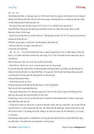 Âm Công Cổ Long
Tạo Ebook: Nguyễn Kim Vỹ Nguồn truyện: vnthuquan.net
Ha…ha…ha….
Hắn không nhìn thấy vẻ mặt ngơ ngác của Thôi Oanh Oanh, do nàng tin chắc rằng lời lẽ của chàng là
những lời lẽ không chân thật. Hắn cứ mãi hoang mang vì không hiểu tại sao chàng lại biết quá nhiều
về hắn. Bằng chứng là hắn phải gầm lên:
- Sao ngươi biết cung chủ bổn cung là Vô Vi Tiên Tử ? Ai đã thổ lộ cho ngươi biết ?
Bạch Bất Phục không ngờ đối phương lại dễ khích nộ đến vậy. Khai thác nhược điểm của đối
phương, chàng vờ kinh ngạc:
- Ngươi lần này đến đây chỉ có một mình sao ? Không phải qui điều của Vô Vi Cung là một nam một
nữ phải đi thành đôi sao ?
Hắn thật sự ngơ ngác và quên mất việc hắn đáng lý phải phẫn nộ:
- Đến quy điều này mà ngươi cũng biết sao ?
Chàng bật cười thích thú:
- Ha…ha…ha…! Ta còn biết nhiều điều hơn cả ngươi tưởng nữa kia. Này, có phải ngươi và Đệ nhị
bạch y vệ vì phát sinh tình ý nên lần này xuất cung, Vô Vi Tiên Tử không cho hai ngươi mặc sức tư
tình không ?
Như bị chạm nọc, hắn vừa rít lên vừa lao đến như tên bắn:
- Bạch tiểu tử ! Đó là việc của ta, ai mượn ngươi xen vào. Nạp mạng!
Còn muốn khai thác nhiều điều ở đối phương nhân lúc hắn bị khích nộ, không ngờ đối phương lại
lồng lộn lên như đỉa phải vôi, Bạch Bất Phục vì lo ngại cho Thôi Oanh Oanh đang đứng ngay phía
sau đành phải xuất lực ngăn đỡ chưởng kình của đối phương!
Chàng đanh giọng hô hoán:
- Oanh Oanh mau lùi xa! Nào!
Chàng cũng nhảy lùi để dẫn dụ đối phương lao ra khỏi động khẩu.
Bám sát gót, hắn càng hung hăng hơn:
- Nếu ngươi không nói ra là ai đã cung xưng mọi bí ẩn của bổn cung cho ngươi biết đừng trách ta
phải huỷ diệt ngươi như bọn Độc Môn Tri Thù. Đỡ!
Nóng bừng cả mặt vì lời nói của đối phương vô tình đã thú nhận những hành vi đúng với nghi ngờ,
Bạch Bất Phục quát ầm lên:
- Trong bọn si ngốc các ngươi chỉ có ngươi là đệ nhất si ngốc. Đôi nào cũng thoa? sức tư tình, đến đệ
tam đệ tứ bạch y vệ dù bị giam cầm đầy đoa. vẫn thành một đôi ngẫu hợp. Ngươi muốn biết là ai đã
thổ lộ cho ta biết ư ? Là những tên sư đệ, những ả sư muội của ngươi đó, Đệ nhất bạch y vệ si ngốc
ạ. Xem này!
Đối phương chững người lại. Một phần là do công phu nhị tuyệt Bích Dạ của Bạch Bất Phục ngăn
lại, phần khác vì lời phỉnh lừa của chàng làm y hoang mang.
 