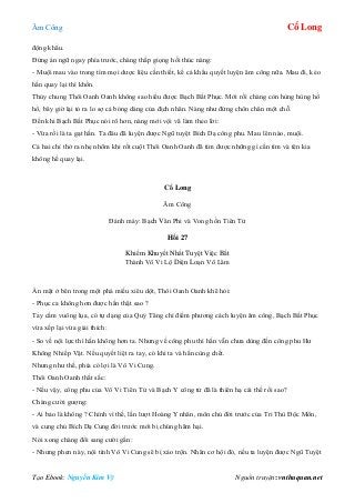 Âm Công Cổ Long
Tạo Ebook: Nguyễn Kim Vỹ Nguồn truyện: vnthuquan.net
động khẩu.
Đứng án ngữ ngay phía trước, chàng thấp giọng hối thúc nàng:
- Muội mau vào trong tìm mọi dược liệu cần thiết, kể cả khẩu quyết luyện âm công nữa. Mau đi, kẻo
hắn quay lại thì khốn.
Thủy chung Thôi Oanh Oanh không sao hiểu được Bạch Bất Phục. Mới rồi chàng còn hùng hùng hổ
hổ, bây giờ lại tỏ ra lo sợ cả bóng dáng của địch nhân. Nàng như đứng chôn chân một chỗ.
Đến khi Bạch Bất Phục nói rõ hơn, nàng mới vội vã làm theo lời:
- Vừa rồi là ta gạt hắn. Ta đâu đã luyện được Ngũ tuyệt Bích Dạ công phu. Mau lên nào, muội.
Cả hai chỉ thở ra nhẹ nhõm khi rốt cuột Thôi Oanh Oanh đã tìm được những gì cần tìm và tên kia
không hề quay lại.
Cổ Long
Âm Công
Đánh máy: Bạch Vân Phi và Vong hồn Tiên Tử
Hồi 27
Khiếm Khuyết Nhất Tuyệt Việc Bất
Thành Vô Vi Lộ Diện Loạn Võ Lâm
Ấn mặt ở bên trong một phá miếu xiêu dột, Thôi Oanh Oanh khẽ hỏi:
- Phục ca không hơn được hắn thật sao ?
Tay cầm vuông lụa, có tự dạng của Quỷ Tăng chỉ điểm phương cách luyện âm công, Bạch Bất Phục
vừa xếp lại vừa giải thích:
- So về nội lực thì hắn không hơn ta. Nhưng về công phu thì hắn vẫn chưa dùng đến công phu Hư
Không Nhiếp Vật. Nếu quyết liệt ra tay, có khi ta và hắn cùng chết.
Nhưng như thế, phía có lợi là Vô Vi Cung.
Thôi Oanh Oanh thất sắc:
- Nếu vậy, công phu của Vô Vi Tiên Tử và Bạch Y công tử đã là thiên hạ cái thế rồi sao?
Chàng cười gượng:
- Ai bảo là không ? Chính vì thế, lần lượt Hoàng Y nhân, môn chủ đời trước của Tri Thù Độc Môn,
và cung chủ Bích Dạ Cung đời trước mới bị chúng hãm hại.
Nói xong chàng đổi sang cười gằn:
- Nhưng phen này, nội tình Vô Vi Cung sẽ bị xáo trộn. Nhân cơ hội đó, nếu ta luyện được Ngũ Tuyệt
 