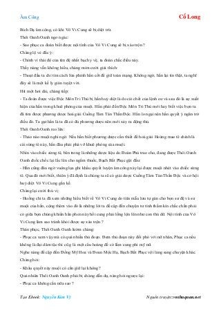 Âm Công Cổ Long
Tạo Ebook: Nguyễn Kim Vỹ Nguồn truyện: vnthuquan.net
Bích Dạ âm công, có khi Vô Vi Cung sẽ bị diệt trừ.
Thôi Oanh Oanh ngơ ngác:
- Sao phục ca đoán biết được nội tình của Vô Vi Cung sẽ bị xáo trộn ?
Chàng lộ vẻ đắc ý:
- Chính vì thái độ của tên đệ nhất bạch y vệ, ta đoán chắc điều này.
Thấy nàng vẫn không hiểu, chàng mỉm cười giải thích:
- Thoạt đầu ta chỉ tìm cách lừa phỉnh hắn cốt để giữ toàn mạng. Không ngờ, hắn lại tin thật, ta nghĩ
đây sẽ là một kế ly gián tuyệt vời.
Hít một hơi dài, chàng tiếp:
- Ta đoán được việc Độc Môn Tri Thù bị hắn huỷ diệt là do cái chết của lệnh sư và sau đó là sự xuất
hiện của hắn trong khuê phòng của muội. Hắn phải đến Độc Môn Tri Thù mới hay biết việc bọn ta
đã tìm được phương dược hoá giải Cuồng Tâm Tán Thần Độc. Hắn lo ngại nên hắn quyết ý ngăn trở
điều đó. Ta gạt hắn là ta đã có đủ phương dược nên mới xảy ra động thủ.
Thôi Oanh Oanh reo lên:
- Thảo nào muội nghi ngờ. Nếu hắn biết phương dược cần thiết để hoá giải Hoàng mao tê chính là
cái sừng tê này, hắn đâu phải phá vỡ khuê phòng của muội.
Nhìn vào chiếc sừng tê, bên trong là những dược liệu do Đoàn Phủ trao cho, đang được Thôi Oanh
Oanh chốc chốc lại lắc lên cho ngấm thuốc, Bạch Bất Phục gật đầu:
- Hắn cũng đâu ngờ vuông lụa ghi khẩu quyết luyện âm công này lại được muội nhét vào chiếc sừng
tê. Qua đó mới biết, thiên ý đã định là chúng ta sẽ có giải dược Cuồng Tâm Tán Thần Độc và cơ hội
huỷ diệt Vô Vi Cung gần kề.
Chàng lại cười thú vị:
- Huống chi ta đã xem những hiểu biết về Vô Vi Cung do tiên mẫu lưu tự gán cho bọn sư đệ và sư
muội của hắn, cộng thêm vào đó là những lời ta đề cập đến chuyện tư tình thầm kín chắc chắn phải
có giữa bọn chúng khiến hắn phen này hồi cung phải lồng lộn lên như con thú dữ. Nội tình của Vô
Vi Cung làm sao tránh khỏi được sự xáo trộn ?
Thán phục, Thôi Oanh Oanh lườm chàng:
- Phục ca xem vậy mà có quá nhiều thủ đoạn. Đem thủ đoạn này đối phó với nữ nhân, Phục ca nếu
không là đại dâm tặc thì cũ g là một cẩu hoàng đế có lắm cung phi mỹ nữ.
Nghe nàng đề cập đến Đồng Mỹ Hoa và Đoan Mộc Hạ, Bạch Bất Phục vội lảng sang chuyện khác.
Chàng hỏi:
- Khẩu quyết này muội có cần giữ lại không?
Quả nhiên Thôi Oanh Oanh phải bị chàng dẫn dụ, nàng hỏi ngược lại:
- Phục ca không cần nữa sao ?
 