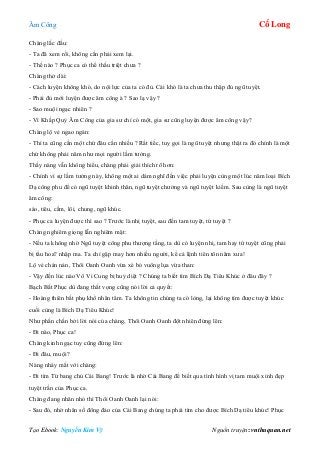 Âm Công Cổ Long
Tạo Ebook: Nguyễn Kim Vỹ Nguồn truyện: vnthuquan.net
Chàng lắc đầu:
- Ta đã xem rồi, không cần phải xem lại.
- Thế nào ? Phục ca có thể thấu triệt chưa ?
Chàng thở dài:
- Cách luyện không khó, do nội lực của ta có đủ. Cái khó là ta chưa thu thập đủ ngũ tuyệt.
- Phải đủ mới luyện được âm công à ? Sao lạ vậy ?
- Sao muội ngạc nhiên ?
- Vì Khấp Quỷ Âm Công của gia sư chỉ có một, gia sư cũng luyện được âm công vậy?
Chàng lộ vẻ ngao ngán:
- Thì ta cũng cần một chứ đâu cần nhiều ? Rất tiếc, tuy gọi là ngũ tuyệt nhưng thật ra đó chính là một
chứ không phải năm như mọi người lầm tưởng.
Thấy nàng vẫn không hiểu, chàng phải giải thích rõ hơn:
- Chính vì sự lầm tưởng này, không một ai dám nghĩ đến việc phải luyện cùng một lúc năm loại Bích
Dạ công phu để có ngũ tuyệt khinh thân, ngũ tuyệt chưởng và ngũ tuyệt kiếm. Sau cùng là ngũ tuyệt
âm công:
sáo, tiêu, cầm, lôi, chung, ngũ khúc.
- Phục ca luyện được thì sao ? Trước là nhị tuyệt, sau đến tam tuyệt, tứ tuyệt ?
Chàng nghiêm giọng lẫn nghiêm mặt:
- Nếu ta không nhờ Ngũ tuyệt công phu thượng tầng, ta dù có luyện nhị, tam hay tứ tuyệt cũng phải
bị tẩu hoa? nhập ma. Ta chỉ gặp may hơn nhiều người, kể cả lệnh tiên tôn năm xưa!
Lộ vẻ chán nản, Thôi Oanh Oanh vừa xé bỏ vuông lụa vừa than:
- Vậy đến lúc nào Vô Vi Cung bị huỷ diệt ? Chúng ta biết tìm Bích Dạ Tiêu Khúc ở đâu đây ?
Bạch Bất Phục dù đang thất vọng cũng nói lời cả quyết:
- Hoàng thiên bất phụ khổ nhân tâm. Ta không tin chúng ta có lòng, lại không tìm được tuyệt khúc
cuối cùng là Bích Dạ Tiêu Khúc!
Như phấn chấn bởi lời nói của chàng, Thôi Oanh Oanh đột nhiên đứng lên:
- Đi nào, Phục ca!
Chàng kinh ngạc tuy cũng đứng lên:
- Đi đâu, muội?
Nàng nháy mắt với chàng:
- Đi tìm Từ bang chủ Cái Bang! Trước là nhờ Cái Bang để biết qua tình hình vị tam muội xinh đẹp
tuyệt trần của Phục ca.
Chàng đang nhăn nhó thì Thôi Oanh Oanh lại nói:
- Sau đó, nhờ nhân số đông đảo của Cái Bang chúng ta phải tìm cho được Bích Dạ tiêu khúc! Phục
 