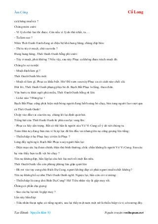 Âm Công Cổ Long
Tạo Ebook: Nguyễn Kim Vỹ Nguồn truyện: vnthuquan.net
ca không muốn à ?
Chàng mỉm cười:
- Vì lý do thứ hai thì được. Còn nếu vì lý do thứ nhất, ta….
- Ta làm sao ?
Nhìn Thôi Oanh Oanh đang có điệu bộ khá hung hăng, chàng đáp bừa:
- Thì ta tùy ở muội, chứ sao nữa ?
Đang hung hăng, Thôi Oanh Oanh bỗng phì cười:
- Tùy ở muội, phải không ? Nếu vậy, sau này Phục ca không được trách muội đó.
Chàng lo sợ ra mặt:
- Muội định làm gì ?
Thôi Oanh Oanh bĩu môi:
- Muội sẽ làm gì, Phục ca khắc biết. Hừ! Để xem sau này Phục ca có cách nào chối cãi.
Dứt lời, Thôi Oanh Oanh phụng phịu bỏ đi. Bạch Bất Phục lo lắng, theo chân.
Vừa bước ra khỏi ngôi phá miếu, Thôi Oanh Oanh bỗng rít lên:
- Là kẻ nào ? Đứng lại !
Bạch Bất Phục cũng phát hiện một bóng người đang hốt hoảng bỏ chạy, bèn tung người lao vượt qua
cả Thôi Oanh Oanh!
Chộp vào đầu vai của tên nọ, chàng lôi lại định quát hỏi.
Tiếng hét của Thôi Oanh Oanh từ phía sau lại vang lên:
- Phục ca hãy cẩn trọng. Rất có thể hắn là người của Vô Vi Cung cố ý dò xét chúng ta.
Toàn thân tuy đang bủn rủn vì bị áp lực đè lên đầu vai nhưng tên nọ cũng gượng lên tiếng:
- Thiếu hiệp ở họ Phục hay có tên là Phục ?
Lòng đầy nghi ngờ, Bạch Bất Phục xoay người hắn lại:
- Diện mạo các hạ đoan chính, thân thủ bình thường, chắc chắn không là người Vô Vi Cung. Sao các
hạ vừa thấy bọn ta đã vội bỏ chạy ?
Tên nọ không đáp, hắn lặp lại câu hỏi lúc mới rồi một lần nữa.
Thôi Oanh Oanh vẫn còn phừng phừng lửa giận quát lên:
- Đã rơi vào tay cung chủ Bích Dạ Cung, ngươi không đáp có phải ngươi muốn chết không ?
Tên nọ không hề sợ như Thôi Oanh Oanh nghĩ. Ngược lại, hắn còn có vẻ mừng:
- Thiếu hiệp là cung chủ Bích Dạ Cung? Hà! Tiểu nhân vậy là gặp may rồi.
Chàng có phần dịu giọng:
- Sao các hạ lại nói là gặp may ?
Lần này hắn đáp:
- Tiểu nhân thoạt nghe có tiếng người, sau lại thấy một nam một nữ là thiếu hiệp và vị cô nương đây.
 