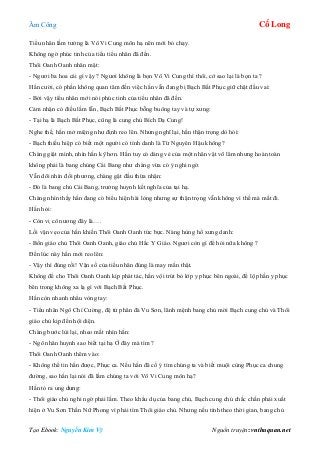 Âm Công Cổ Long
Tạo Ebook: Nguyễn Kim Vỹ Nguồn truyện: vnthuquan.net
Tiểu nhân lầm tưởng là Vô Vi Cung môn hạ nên mới bỏ chạy.
Không ngờ phúc tinh của tiểu tiểu nhân đã đến.
Thôi Oanh Oanh nhăn mặt:
- Ngươi ba hoa cái gì vậy ? Ngươi không là bọn Vô Vi Cung thì thôi, cớ sao lại là bọn ta ?
Hắn cười, có phần không quan tâm đến việc hắn vẫn đang bị Bạch Bất Phục giữ chặt đầu vai:
- Bởi vậy tiểu nhân mới nói phúc tinh của tiểu nhân đã đến.
Cảm nhận có điều lầm lẫn, Bạch Bất Phục bỗng buông tay và tự xưng:
- Tại hạ là Bạch Bất Phục, cũng là cung chủ Bích Dạ Cung!
Nghe thế, hắn mở miệng như định reo lên. Nhưng nghĩ lại, hắn thận trọng dò hỏi:
- Bạch thiếu hiệp có biết một người có tính danh là Từ Nguyên Hậu không?
Chàng giật mình, nhìn hắn kỹ hơn. Hắn tuy có dáng vẻ của một nhân vật võ lâm nhưng hoàn toàn
không phải là bang chúng Cái Bang như chàng vừa có ý nghi ngờ.
Vẫn dõi nhìn đối phương, chàng gật đầu thừa nhận:
- Đó là bang chủ Cái Bang, trưởng huynh kết nghĩa của tại hạ.
Chàng nhìn thấy hắn đang có biểu hiện hài lòng nhưng sự thận trọng vẫn không vì thế mà mất đi.
Hắn hỏi:
- Còn vị cô nương đây là….
Lối vặn vẹo của hắn khiến Thôi Oanh Oanh tức bực. Nàng hùng hổ xưng danh:
- Bổn giáo chủ Thôi Oanh Oanh, giáo chủ Hắc Y Giáo. Ngươi còn gì để hỏi nữa không ?
Đến lúc này hắn mới reo lên:
- Vậy thì đúng rồi! Vận số của tiểu nhân đúng là may mắn thật.
Không để cho Thôi Oanh Oanh kịp phát tác, hắn vội trút bỏ lớp y phục bên ngoài, để lộ phần y phục
bên trong không xa lạ gì với Bạch Bất Phục.
Hắn còn nhanh nhẩu vòng tay:
- Tiểu nhân Ngô Chí Cường, đệ tử phân đà Vu Sơn, lãnh mệnh bang chủ mời Bạch cung chủ và Thôi
giáo chủ kịp đến hội diện.
Chàng bước lùi lại, nheo mắt nhìn hắn:
- Ngô nhân huynh sao biết tại hạ Ở đây mà tìm ?
Thôi Oanh Oanh thêm vào:
- Không thể tin hắn được, Phục ca. Nếu hắn đã cố ý tìm chúng ta và biết muội cùng Phục ca chung
đường, sao hắn lại nói đã lầm chúng ta với Vô Vi Cung môn hạ?
Hắn tỏ ra ung dung:
- Thôi giáo chủ nghi ngờ phải lắm. Theo khẩu dụ của bang chủ, Bạch cung chủ chắc chắn phải xuất
hiện ở Vu Sơn Thần Nữ Phong vì phải tìm Thôi giáo chủ. Nhưng nếu tính theo thời gian, bang chủ
 