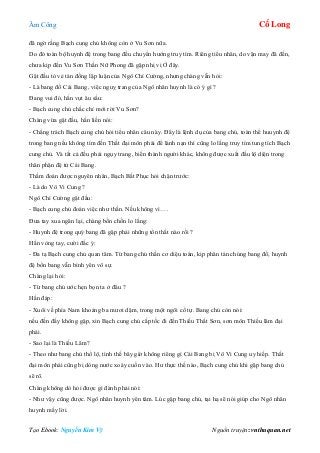 Âm Công Cổ Long
Tạo Ebook: Nguyễn Kim Vỹ Nguồn truyện: vnthuquan.net
đã ngờ rằng Bạch cung chủ không còn ở Vu Sơn nữa.
Do đó toàn bộ huynh đệ trong bang đều chuyển hướng truy tìm. Riêng tiểu nhân, do vận may đã đến,
chưa kịp đến Vu Sơn Thần Nữ Phong đã gặp nhị vị Ở đây.
Gật đầu tỏ vẻ tán đồng lập luận của Ngô Chí Cường, nhưng chàng vẫn hỏi:
- Là bang đồ Cái Bang, việc nguỵ trang của Ngô nhân huynh là có ý gì ?
Đang vui đó, hắn vụt âu sầu:
- Bạch cung chủ chắc chỉ mới rời Vu Sơn?
Chàng vừa gật đầu, hắn liền nói:
- Chẳng trách Bạch cung chủ hỏi tiểu nhân câu này. Đây là lệnh dụ của bang chủ, toàn thể huuynh đệ
trong bang nếu không tìm đến Thất đại môn phái để lánh nạn thì cũng lo lắng truy tìm tung tích Bạch
cung chủ. Và tất cả đều phải ngụy trang, biến thành người khác, không được xuất đầu lộ diện trong
thân phận đệ tử Cái Bang.
Thầm đoán được nguyên nhân, Bạch Bất Phục hỏi chặn trước:
- Là do Vô Vi Cung ?
Ngô Chí Cường gật đầu:
- Bạch cung chủ đoán việc như thần. Nếu không vì….
Đưa tay xua ngăn lại, chàng bồn chồn lo lắng:
- Huynh đệ trong quý bang đã gặp phải những tổn thất nào rồi ?
Hắn vòng tay, cười đắc ý:
- Đa tạ Bạch cung chủ quan tâm. Từ bang chủ thần cơ diệu toán, kịp phân tán chúng bang đồ, huynh
đệ bổn bang vẫn bình yên vô sự.
Chàng lại hỏi:
- Từ bang chủ ước hẹn bọn ta ở đâu ?
Hắn đáp:
- Xuôi về phía Nam khoảng ba mươi dặm, trong một ngôi cổ tự. Bang chủ còn nói:
nếu đến đấy không gặp, xin Bạch cung chủ cấp tốc đi đến Thiếu Thất Sơn, sơn môn Thiếu lâm đại
phái.
- Sao lại là Thiếu Lâm?
- Theo như bang chủ thổ lộ, tình thế bây giờ không riêng gì Cái Bang bị Vô Vi Cung uy hiếp. Thất
đại môn phái cũng bị dòng nước xoáy cuốn vào. Hư thực thế nào, Bạch cung chủ khi gặp bang chủ
sẽ rõ.
Chàng không dò hỏi được gì đành phải nói:
- Như vậy cũng được. Ngô nhân huynh yên tâm. Lúc gặp bang chủ, tại hạ sẽ nói giúp cho Ngô nhân
huynh mấy lời.
 