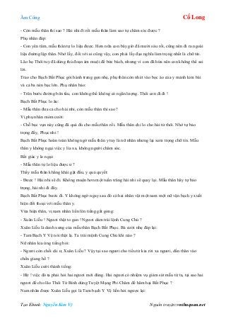 Âm Công Cổ Long
Tạo Ebook: Nguyễn Kim Vỹ Nguồn truyện: vnthuquan.net
- Còn mẫu thân thì sao ? Hài nhi đi rồi mẫu thân làm sao tự chăm sóc được ?
Phụ nhân đáp:
- Con yên tâm, mẫu thân tự lo liệu được. Hơn nữa con bây giờ đã mười sáu rồi, cũng nên đi ra ngoài
liệu đường lập thân. Nhớ lấy, đối với ai cũng vậy, con phải lấy đạo nghĩa làm trọng nhất là chữ tín.
Lão họ Thôi tuy đã dùng thủ đoạn ám muội để bức bách, nhưng vì con đã hứa nên con không thể sai
lời.
Trao cho Bạch Bất Phục gói hành trang gọn nhẹ, phụ thân còn nhét vào bọc áo của y mảnh kim bài
và cả ba nén bạc lớn. Phụ nhân bảo:
- Trên bước đường bôn tẩu, con không thể không có ngân lượng. Thôi con đi đi !
Bạch Bất Phục lo âu:
- Mẫu thân đưa cả cho hài nhi, còn mẫu thân thì sao ?
Vị phụ nhân mỏm cười:
- Chỗ bạc vụn này cũng đã quá đủ cho mẫu thân rồi. Mẫu thân chỉ lo cho hài tử thôi. Nhớ tự bảo
trọng đấy, Phục nhi !
Bạch Bất Phục hoàn toàn không ngờ mẫu thân y tuy là nữ nhân nhưng lại xem trọng chữ tín. Mẫu
thân y không ngại việc y lìa xa, không người chăm sóc.
Bất giác y lo ngại:
- Mẫu thân tự lo liệu được ư ?
Thấy mẫu thân khẳng khái gật đầu, y quả quyết:
- Được ! Hài nhi sẽ đi. Không muộn hơn một tuần trăng hài nhi sẽ quay lại. Mẫu thân hãy tự bảo
trọng, hài nhi đi đây.
Bạch Bất Phục bước đi. Y không ngờ ngay sau đó có hai nhân vật một nam một nữ vận bạch y xuất
hiện đối thoại với mẫu thân y.
Vừa hiện thân, vị nam nhân liền lên tiếng gắt gỏng:
- Xuân Liễu ! Ngươi thật to gan ! Ngươi dám trái lệnh Cung Chủ ?
Xuân Liễu là danh xưng của mẫu thân Bạch Bất Phục. Bà cười nhẹ đáp lại:
- Tam Bạch Y Vệ nói thật lạ. Ta trái mệnh Cung Chủ khi nào ?
Nữ nhân kia ứng tiếng hỏi:
- Ngươi còn chối cãi ư, Xuân Liễu ? Vậy tại sao ngươi cho tiểu tử kia rời xa ngươi, dấn thân vào
chốn giang hồ ?
Xuân Liễu cười thành tiếng:
- Hừ ! việc đó ta phải hỏi hai ngươi mới đúng. Hai ngươi có nhiệm vụ giám sát mẫu tử ta, tại sao hai
ngươi để cho lão Thôi Tử Bình dùng Tuyệt Mạng Phi Châm để hãm hại Bất Phục ?
Nam nhân được Xuân Liễu gọi là Tam bạch Y Vệ liền hỏi ngược lại:
 