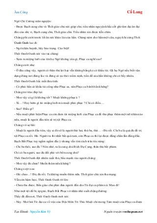 Âm Công Cổ Long
Tạo Ebook: Nguyễn Kim Vỹ Nguồn truyện: vnthuquan.net
Ngô Chí Cường mãn nguyện:
- Được Bạch cung chủ và Thôi giáo chủ nói giúp cho, tiểu nhân nguyện khắc cốt ghi tâm đại ân đại
đức của nhị vị. Bạch cung chủ, Thôi giáo chủ. Tiểu nhân xin được tiễn chân.
Chàng phì cười trước lối ăn nói khéo léo của hắn. Chàng ném cho hắn một câu, ngay khi cùng Thôi
Oanh Oanh lao đi:
- Ngô nhân huynh, hãy bảo trọng. Cáo biệt!
Thôi Oanh Oanh nói vào tai chàng:
- Xem ra miệng lưỡi của tên họ Ngô không vừa gì, Phục ca nghĩ sao?
Chàng cười nhẹ:
- Ở đâu cũng vậy, người có thân thủ lợi hại vẫn không bằng kẻ có khẩu tài. Gã họ Ngô nếu biết vận
dụng đúng nơi đúng lúc và đừng có xu thói xiểm nịnh, tiền đồ của hắn không chỉ có bấy nhiêu.
Thôi Oanh Oanh liếc mắt đưa tình:
- Có phải hắn có khẩu tài cũng như Phục ca, nên Phục ca bênh hắn không?
Chàng trơ tráo đáp lại:
- Như vậy có gì là không tốt ? Muội không phục à ?
- Xì…! Hay hớm gì tài miệng lưỡi mà muội phải phục ? Chỉ có điều….
- Sao? Điều gì?
- Nếu muội phát hiện Phục ca còn đem tài miệng lưỡi của Phục ca để thu phục thêm một nữ nhân nào
nữa, muội là người đầu tiên sẽ trị tội Phục ca.
Chàng vờ sợ hãi:
- Muội là người đầu tiên, vậy ai đó sẽ là người thứ hai, thứ ba, thứ… - Đủ rồi. Chỉ ba là quá đủ để trị
tội Phục ca rồi. Hừ. Người ta thì nhất bất quá tam, còn Phục ca thì lại được đằng chân lấn đằng đầu.
Bạch Bất Phục tuy ngấm ngầm đắc ý nhưng vẫn tìm cách trêu tức nàng:
- Chỉ ba thôi, sao đủ ? Nên nhớ, ta là cung chủ Bích Dạ Cung, thân thủ bất phàm.
Chỉ có ba người, sao đủ đối phó với bổn cung chủ?
Thôi Oanh Oanh đột nhiên xuất thủ, bấu mạnh vào người chàng:
- Như vậy đủ chưa? Muốn thêm nữa không?
Chàng xuýt xoa:
- Oâi chao…! Đủ, đủ rồi. Ta không muốn thêm nữa. Thôi giáo chủ xin tha mạng.
Vẫn còn hậm hực, Thôi Oanh Oanh rít lên:
- Chưa tha được. Bổn giáo chủ phải đưa người đến cho Từ đại ca phân xử. Mau đi!
Như một tội đồ bị áp giải, Bạch Bất Phục vờ nhăn nhó suốt chặng đường.
Thấy đã đến nơi, Thôi Oanh Oanh mới nói:
- Này. Nhớ hỏi Từ đại ca về việc của Độc Môn Tri Thù. Muội chỉ mong Tam muội của Phục ca được
 