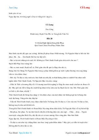 Âm Công Cổ Long
Tạo Ebook: Nguyễn Kim Vỹ Nguồn truyện: vnthuquan.net
bình yên vô sự.
Ngay lập tức, từ trong ngôi cổ tự có tiếng nói vang ra…
Cổ Long
Âm Công
Đánh máy: Bạch Vân Phi và Vong hồn Tiên Tử
Hồi 28
Vì Hiềm Nghi Quần Hùng Bất Phục
Quá Tam Chiêu Thu Phục Nhân Tâm
Bản lãnh của nhị đệ quả cao cường, đã thuyết phục được Nhất nương. Từ Nguyên Hậu ta hết sức bái
phục. Ha…ha… Âm thanh thứ hai lại tiếp nối:
- Đại ca lại nói nhăng nói cuội rồi. Không sợ Thôi Oanh Oanh giáo chủ cười cho sao ?
Bạch Bất Phục kêu toáng lên:
- Đại ca, tam muội. Bạch mỗ và Thôi giáo chủ đã quá lo lắng cho nhị vị.
Bang chủ Cái Bang Từ Nguyên Hậu trong y phục không khác gì một vị phu thương vừa ung dung
tiến ra vừa châm chọc:
- Bởi vậy Từ đại ca này mới nói, bản lãnh của nhị đệ, ta thật không dám so sánhb Vừa nheo mắt
ngắm nhìn Thôi Oanh Oanh, Từ Nguyên Hậu vừa doa. nàng:
- Chắc là Thôi cô nương đây rồi. Cô nương tạm thời ngừng lo lắng cho tam muội của bọn ta được rồi
đó. Hãy giữ sức để lo lắng cho một hồng nhan tri kỷ nữa của họ Bạch kia là vừa. Mà Thôi giáo chủ
có biết vị đó chưa, nhị đệ ?
Thôi Oanh Oanh đỏ bừng hoa dung vì lời châm chọc của một nhân vật không ngờ lại là bang chủ
một đại bang. Nàng nhỏ nhẹ đáp lại:
- Tiểu nữ Thôi Oanh Oanh, may được diện kiến Từ bang chủ Từ đại ca. Còn việc mà Từ đại ca hỏi,
không may là tiểu nữ đã biết rồi.
Trong khi Thôi Oanh Oanh và Đoan Mộc Hạ cùng nhau diện kiến, Từ Nguyên Hậu vỗ tay bôm bốp:
- Bái phục, bái phục. Ta lại tiên liệu là nhị đệ sẽ không dám nói, nào ngờ… Chậc…chậc… Ngoài
tam tuyệt công phu Bích Dạ, nhị đệ còn có cả tam nương. Hảo công phu. Hảo bản lãnh.
Ngay lập tức, Thôi Oanh Oanh và Đoan Mộc Hạ cùng ré lên:
- Từ đại ca nói như vậy chẳng khác nào hoa. long quên điểm nhãn ? Bây giờ y có đến tứ tuyệt chứ
không phải ba như đại ca nói.
 