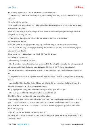 Âm Công Cổ Long
Tạo Ebook: Nguyễn Kim Vỹ Nguồn truyện: vnthuquan.net
Chỉnh dung, nghiêm mặt, Từ Nguyên Hậu hỏi nửa đùa nửa thật:
- Thật sao ? Uý! Cả hai mới lần đầu hội diện, sao lại chúng khẩu đồng từ vậy? Tứ tuyệt thì càng hay
chứ sao ?
Cả hai lại kêu lên một lúc:
- Mai hậu, hắn có ngũ tuyệt thì sao ? Không lẽ có bao nhiêu tuyệt là phải có bấy nhiêu người nâng
khăn sửa túi cho hắn à ?
Bạch Bất Phục bất ngờ trước sự đồng tình mau lẹ của cả hai và chàng càng thêm lo ngại trước sự
đồng tình này. Chàng kêu lên:
- Thôi ! Đại ca đừng đùa nữa. Đối với đệ, tam nương là đủ mà tứ tuyệt thì chưa ?
Đệ không kham nổi đâu.
Nhắc đến chánh đề, Từ Nguyên Hậu ngay lập tức lấy lại dáng vẻ của bang chủ một đại bang:
- Nhị đệ ! Tình thế càng lúc càng nghiêm trọng. Đệ mau theo ta vào đây, ta sẽ dẫn kiến nhị đệ với
các vị nhất môn chi chủ.
Nghe nói có các vị nhất môn chi chủ, Bạch Bất Phục đầy lo ngại:
- Là những ai vậy, đại ca ?
Trấn an chàng, Từ Nguyên Hậu bảo:
- Nhị đệ yên tâm. Họ tuy là chưởng môn nhân của Thất đại môn phái nhưng họ vẫn luôn ngưỡng mộ
đệ, một cung chủ Bích Dạ Cung ngang nhiên dám đối đầu với Vô Vi Cung. Vào đây nào!
Thế nhưng, cả hai chỉ mới bước được ba bước, từ bên trong ngôi cổ tự có đến sáu người đang bước
ra.
Vị tăng nhân đi đầu có nhân diện khá quen mắt Bạch Bất Phục. Và chính vị tăng nhân này mở miệng
trước:
- A di đà phật ! Bần tăng Ngộ Thiền. Không ngờ tiểu thí chủ hãy còn kém niên kỷ lại là cung chủ
Bích Dạ Cung danh trấn vũ nội sáu mươi năm trước.
Cũng ngờ ngợ như chàng, Thôi Oanh Oanh bỗng lên tiếng, quên mất lễ nghi:
- Đại sư và gia sư Khấp Quỷ Tăng không biết có mối liên hệ gì?
Ngộ Thiền đại sư vụt nhắm mắt, chấp tay nói liền miệng:
- A di đà phật ! Tiểu cô nương chớ nhắc đến Quỷ Tăng trước mặt bần tăng. A di đà phật… A di đà
phật… Phật tổ đại từ đại bi xin cứu khổ cứu nạn. Ma chướng này vẫn luôn đeo đuổi đệ tử, quấy
nhiễu sự thanh tu của đệ tử. A di đà phật… Hỏi chỉ có một nhưng nghe thì qua nhiều, Thôi Oanh
Oanh cất cao giọng:
- Xin hỏi, hai chữ ma chướng của đại sư hàm ý gì ?
Mở bừng mắt ra, chiếu xạ vào Thôi Oanh Oanh hai luồng tinh quang như khiếp ma phục quỷ, Ngộ
Thiền đại sư hỏi:
 