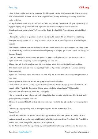 Âm Công Cổ Long
Tạo Ebook: Nguyễn Kim Vỹ Nguồn truyện: vnthuquan.net
- Bản lãnh của tại hạ bất quá chỉ hơn được đệ nhất cao đồ của Vô Vi Cung mà thôi. Chư vị chưởng
môn nếu muốn biết bản lãnh của Vô Vi Cung là thế nào, hãy hạ mình chỉ giáo cho tại hạ vài cao
chiêu tuyệt học.
Từ Nguyên Hậu tái mặt vì Bạch Bất Phục đã hiểu sai ý, nhưng chưa kịp lên tiếng để ngăn chàng. Từ
Nguyên Hậu lại bắt gặp ánh mắt nhìn ngăn cản của Đoan Mộc Hạ lẫn Thôi Oanh Oanh.
Chỉ cần một chút chậm trễ của Từ Nguyên Hậu đã đủ cho Bạch Bất Phục nói thêm một câu khinh
mạn:
- Trong chư vị, nếu có ai qua được ba chiêu của tại hạ, kể như có thể tạm đối phó với một trong
những nữ Bạch y vệ của Vô Vi Cung. Nên nhớ, tại hạ chỉ nói là tạm đối phó thôi, chứ để thắng thì
chưa đủ.
Đến lượt sáu vị chưởng môn nhân kia phải tái mặt. Họ tái mặt là vị sự quá cao ngạo của chàng. Một
tên tiểu tử miệng còn hôi sữa dám khoác lác rằng không ai trong họ qua được ba chiêu của chàng, họ
làm sao chịu nổi.
Chưa hết, chàng còn bảo họ chỉ đủ đối phó chứ không đủ thắng bọn nữ lưu, cho dù nữ lưu đó là
người của Vô Vi Cung cũng vậy, họ càng không sao chịu nổi.
Không chịu nổi tất phải có phản ứng. Và có phản ứng nghĩa là tiếp nhận tỷ chiêu cùng chàng.
Thôi Oanh Oanh hậm hực nhìn lão trọc Ngộ Thiền, vì Ngộ Thiền không bước ra trước như nàng
đang mong đợi.
Ngược lại, Đoan Mộc Hạ có phần hả hê khi nhìn thấy mụ sư thái Phiêu Di của Nga My phái bước ra
chịu nhục.
Tay thủ phất trần, Phiêu Di sư thái nhẹ giọng khuyên Bạch Bất Phục:
- Phất trần của bần ni do Cương Ty Vạn Niên luyện thành, thí chủ dùng quạt e có điều bất tiện. Thí
chủ có thể hỏi Thanh Từ đạo trưởng để tạm mượn bảo kiếm trấn môn của Võ Đang phái.
Bạch Bất Phục xếp quạt vào rồi lại mở ra phe phẩy:
- Đa tạ sư thái nhắc nhở. Nhưng nếu tại hạ dùng kiếm, hạn ba chiêu lại phải thay đổi. Sư thái muốn
giải quyết trong vòng một chiêu ư ?
Sắc mặt từ hoà của Phiêu Di sư thái liền biến mất, thay vào đó là sắc mặt tái nhợt với tiếng nạt thịnh
nộ:
- Thí chủ quả ngông cuồng. Bần ni đành phải dạy cho thí chủ một bài học lễ độ.
Xem chiêu !
Điều bất tiện mà Phiêu Di sư thái vừa nói không phải chỉ có bấy nhiêu, phất trần còn lợi thế hơn
chiếc quạt của chàng ở chỗ phất trần khi đánh ra lại dài hơn trường kiếm. Nếu Bạch Bất Phục không
đủ bản lãnh, dù có dùng kiếm cũng kém thế hơn phất trần.
Do đó, Phiêu Di sư thái thoáng nở một nụ cười lúc nhìn thấy chỉ trong chớp mắt các đại huyệt của
 