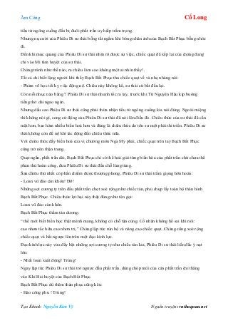 Âm Công Cổ Long
Tạo Ebook: Nguyễn Kim Vỹ Nguồn truyện: vnthuquan.net
tiểu tử ngông cuồng đều bị đuôi phất trần uy hiếp trầm trọng.
Nhưng nụ cười của Phiêu Di sư thái bỗng tắt ngấm khi bóng nhân ảnh của Bạch Bất Phục bỗng nhòe
đi.
Đến khi mục quang của Phiêu Di sư thái nhìn rõ được sự việc, chiếc quạt đã xếp lại của chàng đang
chỉ vào Mi tâm huyệt của sư thái.
Chàng tránh như thế nào, ra chiêu làm sao không một ai nhìn thấy!.
Tất cả chỉ biết lặng người khi thấy Bạch Bất Phục thu chiếc quạt về và nhẹ nhàng nói:
- Phàm võ học tối kỵ việc động nộ. Chiêu này không kể, sư thái cứ bắt đầu lại.
Còn nỗi nhục nào bằng ? Phiêu Di sư thái nhanh tốc ra tay, trước khi Từ Nguyên Hậu kịp buông
tiếng thở dài ngao ngán.
Nhưng dẫu sao Phiêu Di sư thái cũng phải thừa nhận tiểu tử ngông cuồng kia nói đúng. Ngoài miệng
thì không nói gì, song cử động của Phiêu Di sư thái đã nói lên điều đó. Chiêu thức của sư thái đã cẩn
mật hơn, bao hàm nhiều biến hoá hơn và đúng là chiêu thức do tôn sư một phái thi triển. Phiêu Di sư
thái không còn để nộ khí tác động đến chiêu thức nữa.
Với chiêu thức đầy biến hoá của vị chưởng môn Nga My phái, chiếc quạt trên tay Bạch Bất Phục
cũng trở nên thận trọng.
Quạt ngắn, phất trần dài, Bạch Bất Phục chỉ có thể hoá giải từng biến hóa của phất trần chứ chưa thể
phản thủ hoàn công, đưa Phiêu Di sư thái đến chỗ lúng túng.
Sau chiêu thứ nhất có phần chiếm được thượng phong, Phiêu Di sư thái trầm giọng hôn hoán:
- Loan vũ đão càn khôn! Đỡ!
Những sợi cương ty trên đầu phất trần chợt xoè rộng như chiếc tán, phủ chụp lấy toàn bộ thân hình
Bạch Bất Phục. Chiêu thức lợi hại này thật đúng như tên gọi:
Loan vũ đảo càn khôn.
Bạch Bất Phục thầm tán dương:
“ thế mới biết biển học thật mênh mang, không có chỗ tận cùng. Cổ nhân không hề sai khi nói:
cao nhơn tắc hữu cao nhơn trị.” Chàng lập tức rùn bộ và nâng cao chiếc quạt. Chàng cũng xoè rộng
chiếc quạt và hất ngược lên trên một đạo kình lực.
Đạo kình lực này vừa đẩy bật những sợi cương ty như chiếc tán kia, Phiêu Di sư thái liền đắc ý nạt
lớn:
- Nhất loan xuất động! Trúng!
Ngay lập tức Phiêu Di sư thái trở ngược đầu phất trần, dùng chóp mũi của cán phất trần chỉ thẳng
vào Khí Hải huyệt của Bạch Bất Phục.
Bạch Bất Phục dù thêm thán phục cũng kêu:
- Hảo công phu ! Trúng!
 