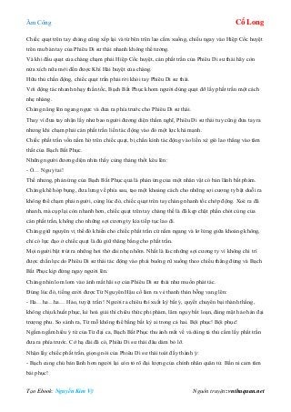 Âm Công Cổ Long
Tạo Ebook: Nguyễn Kim Vỹ Nguồn truyện: vnthuquan.net
Chiếc quạt trên tay chàng cũng xếp lại và từ bên trên lao cắm xuống, chiếu ngay vào Hiệp Cốc huyệt
trên mu bàn tay của Phiêu Di sư thái nhanh không thể tưởng.
Và khi đầu quạt của chàng chạm phải Hiệp Cốc huyệt, cán phất trần của Phiêu Di sư thái hãy còn
nửa xích nữa mới đến được Khí Hải huyệt của chàng.
Hữu thủ chấn động, chiếc quạt trần phải rời khỏi tay Phiêu Di sư thái.
Với động tác nhanh nhạy thần tốc, Bạch Bất Phục khom người dùng quạt đỡ lấy phất trần một cách
nhẹ nhàng.
Chàng nâng lên ngang ngực và đưa ra phía trước cho Phiêu Di sư thái.
Thay vì đưa tay nhận lấy như bao người đương diện thầm nghĩ, Phiêu Di sư thái tuy cũng đưa tay ra
nhưng khi chạm phải cán phất trần liền tác động vào đó một lực khá mạnh.
Chiếc phất trần vốn nằm hờ trên chiếc quạt, bị chấn kình tác động vào liền xé gió lao thẳng vào tâm
thất của Bạch Bất Phục.
Những người đương diện nhìn thấy cùng thảng thốt kêu lên:
- Ồ… Nguy tai!
Thế nhưng, phản ứng của Bạch Bất Phục quả là phản ứng của một nhân vật có bản lãnh bất phàm.
Chàng khẽ hóp bụng, đưa lưng về phía sau, tạo một khoảng cách cho những sợi cương ty bật duỗi ra
không thể chạm phải người, cùng lúc đó, chiếc quạt trên tay chàng nhanh tốc chớp động. Xoè ra đã
nhanh, mà cụp lại còn nhanh hơn, chiếc quạt trên tay chàng thế là đã kẹp chặt phần chót cùng của
cán phất trần, không cho những sợi cương ty kia tiếp tục lao đi.
Chàng giữ nguyên vị thế đó khiến cho chiếc phất trần cứ nằm ngang và lơ lửng giữa khoảng không,
chỉ có lực đạo ở chiếc quạt là đủ giữ thăng bằng cho phất trần.
Mọi người bật trút ra những hơi thở dài nhẹ nhõm. Nhất là lúc những sợi cương ty vì không chi trì
được chấn lực do Phiêu Di sư thái tác động vào phải buông rũ xuống theo chiều thẳng đứng và Bạch
Bất Phục kịp đứng ngay người lên.
Chàng nhìn lom lom vào ánh mắt hãi sợ của Phiêu Di sư thái như muốn phát tác.
Đúng lúc đó, tiếng cười được Từ Nguyên Hậu cố làm ra vẻ thanh thản bỗng vang lên:
- Ha…ha…ha… Hảo, tuyệt trần ! Người ra chiêu thì xuất kỳ bất ý, quyết chuyển bại thành thắng,
không chịu khuất phục, kẻ hoá giải thì chiêu thức phi phàm, lâm nguy bất loạn, đáng mặt hảo hán đại
trượng phu. So sánh ra, Từ mỗ không thể bằng bất kỳ ai trong cả hai. Bội phục! Bội phục!
Ngấm ngầm hiểu ý tứ của Từ đại ca, Bạch Bất Phục thu ánh mắt về và dùng tả thủ cầm lấy phất trần
đưa ra phía trước. Cớ hạ đài đã có, Phiêu Di sư thái đâu dám bỏ lỡ.
Nhận lấy chiếc phất trần, giọng nói của Phiêu Di sư thái toát đầy thành ý:
- Bạch cung chủ bản lãnh hơn người lại còn tỏ rõ đại lượng của chính nhân quân tử. Bần ni cam tâm
bái phục!
 