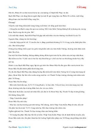 Âm Công Cổ Long
Tạo Ebook: Nguyễn Kim Vỹ Nguồn truyện: vnthuquan.net
Dứt lời, Phiêu Di sư thái trước khi lui lại còn hướng về Bạch Bất Phục vái dài.
Bạch Bất Phục còn đang khom người đáp lại một lễ quá trọng hậu của Phiêu Di sư thái, một tiếng
động chạm của kim thiết bỗng vang lên.
Choang!
Tiếp đó, một bóng nhân ảnh loang loáng xuất hiện với tiếng quát kèm theo:
- Công phu của Bạch cung chủ quả cao cường. Mỗ, Lâm Kiến Tường không biết tự lượng sức, mong
được Bạch cung chủ tứ giáo. Đỡ!
Liếc mắt thật nhanh, Bạch Bất Phục bắt gặp ánh mắt nhìn vừa tán thưởng vừa khích lệ của Từ
Nguyên Hậu, chàng ôn tồn lên tiếng:
- Lâm đại hiệp quá lời rồi. Vì muốn chư vị đừng quá khinh thường Vô Vi Cung, tại hạ đành phải bêu
xấu. Hảo kiếm pháp!
Chàng chọc thẳng chiếc quạt vào giữa vùng kiếm ảnh của Lâm Kiến Tường, chưởng môn nhân môn
phái Hoa Sơn.
Sau một lúc khua khoắng, không những chàng đã hoá giải toàn bộ ba chiêu mà còn kẹp chặt được
đầu kiếm của lão. Vị thế của cả hai lúc này đâu khác gì vị thế của hai cao thủ đang chuẩn bị tỷ đấy
nội lực.
Hành vi của Bạch Bất Phục ngay lập tức gợi nhớ cho Đoan Mộc Hạ lần giao đấu của họ trước kia.
Đoan Mộc Hạ đột nhiên phấn khởi hùng tâm.
Do đó, khi Bạch Bất Phục nhẹ nhàng buông đầu kiếm để Lâm Kiến Tường lùi về trong tâm trạng nể
phục, Đoan Mộc Hạ liền tiến ra như cùng một lúc với Thanh Từ đạo trưởng chưởng môn nhân môn
phái Võ Đang.
Đoan Mộc Hạ lên tiếng:
- Bổn môn lâm kiếp nạn, bị Vô Vi Cung Bạch y vệ huỷ diệt. Tiểu nữ may còn toàn mạng nay xin
được chưởng môn đạo trưởng điểm hoá cho vài cao chiêu.
Nhìn thức thủ kiếm của một nữ nhân liễu yếu đào tơ là Đoan Mộc Hạ, Thanh Từ đạo trưởng không
thể không thảng thốt:
- Thập Toàn kiếm pháp!
Đoan Mộc Hạ cười nhẹ:
- Mục lực của đạo trưởng quả tinh tường. Thế nhưng, dù là Thập Toàn Kiếm Pháp đi nữa, tiểu nữ
vẫn phải bại tẩu trước Vô Vi Cung môn hạ. Mời đạo trưởng tiến chiêu cho.
Ngẫm nghĩ một lúc, Thanh Từ đạo trưởng chán nản buông kiếm:
- Vô lượng thọ phật. Bần đạo bất tất tỷ kiếm. Thập Toàn Kiếm Pháp vốn dĩ danh bất hư truyền, nếu
Đoan Mộc môn chủ vẫn phải thảm bại thì Lưỡng Nghi kiếm pháp của Võ Đang càng không nên nhắc
đến.
 