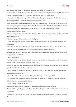 Âm Công Cổ Long
Tạo Ebook: Nguyễn Kim Vỹ Nguồn truyện: vnthuquan.net
Vừa nói vừa lùi, Thanh Từ đạo trưởng nói xong cũng là lúc lui về nguyên vị.
Cả Đoan Mộc Hạ lẫn Từ Nguyên Hậu chưa kịp mở miệng nói những lời trấn an cùng khích lệ Thanh
Từ đạo trưởng, một nhân vật có vóc dáng cao lớn chợt bước ra và oang oang:
- Chưa đánh đã nhận bại, bổn phái Thanh Thành chưa bao giờ có ý nghĩ đó. Vi Hữu Đạo mỗ xin
được lĩnh giáo Thập Toàn Kiếm Pháp cho tường chân giả. Mời!
Bằng vào khẩu khí của chưởng môn nhân môn phái Thanh Thành Vi Hữu Đạo, có không ít người
phải ngờ ngợ rằng kiếm pháp của Đoan Mộc Hạ chưa chắc đã là Thập Toàn Kiếm Pháp, một kiếm
pháp vang danh khắp Trung nguyên, đã tạo cho Bạch Cao Sơn một ngoại hiệu tột đỉnh:
Trung Nguyên Vô Địch Kiếm!
Điều này cũng phải lẽ, vì Bạch Cao Sơn thất tung đã lâu khiến, nhưng ai đã từng ngưỡng mộ lẫn bất
phục phải thất vọng.
Hiểu được nguyên nhân này, Đoan Mộc Hạ đáp lại:
- Kiếm pháp này là do tiểu nữ học lóm. Chân giả thế nào mong Vi chưởng môn cho biết cao kiến.
Xem chiêu!
Hữu kiếm vừa được Đoan Mộc Hạ gặt mạnh liền hiển hiện năm đầu kiếm, và năm đầu kiếm này
cùng một lúc uy hiếp khắp năm đại huyệt của Vi Hữu Đạo chỉ trong nháy mắt.
Không những chỉ có Vi Hữu Đạo phải bàng hoàng, năm nhân vật chưởng môn còn lại ở bên ngoài
cũng phải đồng loạt kêu lên:
- Ngũ vân nhất đoá !
Họ đồng loạt kêu có nghĩa là họ đồng loạt nhận ra tuyệt chiêu này. Và nguyên nhân khiến họ cùng
nhận ra chính là họ đã từng nhìn thấy ai đó thi triển.
Bởi đó, Vi Hữu Đạo phải tận lực bình sinh và dồn toàn bộ kiếm pháp sở trừơng mới có thể tạm hoá
giải, được chiêu kiếm của Đoan Mộc Hạ.
Còn đang xuất hạn đầy mặt vì chiêu kiếm quá hung hiểm, Vi Hữu Đạo càng thêm khiếp đảm khi
nghe Đoan Mộc Hạ nạt lên:
- Thanh Thành Kiếm Pháp thật đáng khâm phục. Chưởng môn cẩn trọng. Đỡ!
Lần này Đoan Mộc Hạ gạt tay đến hai lần. Và thế là, có đến mười mũi kiếm cùng lúc xuất hiện.
Đến lúc đó, quần hùng buộc phải kêu lên:
- Đúng là Thập Toàn Kiếm Pháp !
Và lẽ đương nhiên, việc Vi Hữu Đạo cứ đứng trân người là điều không thể tránh.
Phần thì vô lực ngăn đỡ, phần thì bị Thập Toàn Kiếm Pháp thu mất hồn, Vi Hữu Đạo hoàn toàn hết
cả phản ứng.
Lo lắng cho Vi Hữu Đạo vì sợ Đoan Mộc Hạ không sao kịp thu chiêu Bạch Bất Phục vội vàng lao
đến.
 