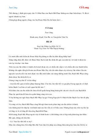 Âm Công Cổ Long
Tạo Ebook: Nguyễn Kim Vỹ Nguồn truyện: vnthuquan.net
Thế nhưng, ý định giải nguy cho Vi Hữu Đạo của Bạch Bất Phục không sao thực hiện được. Vì đã có
người nhanh tay hơn.
Chàng kịp dừng người, đúng vào lúc Đoan Mộc Hạ hô hoán ầm ĩ….
Cổ Long
Âm Công
Đánh máy: Bạch Vân Phi và Vong hồn Tiên Tử
Hồi 29
Sau Lão Nhân Lại Đến Vô Vi
Thoát Tay Tiên Tử Vẫn Tuyệt Đường
Cả mười đầu mũi kiếm do Đoan Mộc Hạ phóng ra đều bị chấn động khắp lượt!
Sừng sững diện đối diện với Đoan Mộc Hạ là một lão nhân đã quá cao niên kỷ với một ít dúm tóc
còn lại vừa bạc vừa thưa.
Trên tay của lão nhân vô danh chỉ là một đoạn cây có chiều dài xấp xỉ với chiều dài của thanh kiếm.
Không cần nghe tiếng hô hoán của Đoan Mộc Hạ, chỉ cần nhìn đoạn cây trên tay lão nhân vẫn còn
nguyên vẹn cho dù vừa mới chạm vào đầu mũi kiếm của nàng những mười lần, Bạch Bất Phục cũng
đoán dược lão nhân đó là ai.
Chàng vòng tay thủ lễ và lên tiếng:
- Lão tiền bối quả có kiếm pháp thượng thừa. Cho hỏi, lão tiền bối và gia phụ Trung nguyên vô địch
kiếm Bạch Cao Sơn có mối quan hệ thế nào ?
Nếu thân chủ của lão nhân đó chưa đủ để quần hùng bàng hoàng thì câu nói vừa rồi của Bạch Bất
Phục lại quá thừa để làm cho quần hùng cùng xôn xao.
Vì họ không sao ngờ được Bạch Bất Phục lại gọi Trung Nguyên Vô Địch Kiếm Bạch Cao Sơn là phụ
thân.
Và cùng với họ, Bạch Bất Phục càng bất ngờ hơn trước phản ứng của lão nhân vô danh.
Lão không một lời đáp lại và khuôn mặt của lão vẫn cứ vô biểu cảm. Nhưng đoạn cây trên tay lão lại
vũ lông và là vũ lộng để tấn công Bạch Bất Phục.
Hốt hoảng, Bạch Bất Phục ngoài việc di hình hoán vị thì không còn có kịp một phản ứng nào khác.
Bất quá, chàng chỉ kêu lên:
- Uý ! Sao lão tiền bối ra tay?
Mặc cho chàng kêu, bất chấp Độc Bộ Tam Quỷ bộ pháp của chàng thừa năng lực làm cho bất kỳ ai
 