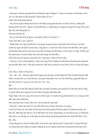 Âm Công Cổ Long
Tạo Ebook: Nguyễn Kim Vỹ Nguồn truyện: vnthuquan.net
- Môn quy của bổn cung như thế nào không lẽ ngươi không rõ ? Bọn ta chỉ giám sát chứ đâu có thể
xen vào nội tình của bọn giang hồ. Ngươi quên rồi sao ?
Xuân Liễu lạnh giọng đáp lại:
- Vậy thì hai ngươi không thể trách ta. Bất Phục trúng phải độc thủ của lão họ Thôi, y không thể
không đi Ma Vân Cốc. Ngược lại nếu Bất Phục có mệnh hệ gì, hai ngươi là người bị Cung Chủ trị tội
đầu tiên chứ không phải ta.
Đôi nam nữ thất sắc:
- Kẻ xui bảo tiểu tử đi là ngươi, sao ngươi lại đổ vạ cho bọn ta ?
Xuân Liễu đắc ý, doa. già hơn:
- Mệnh lệnh của Cung Chủ thế nào, hai ngươi là người giám sát hẳn phải biết rõ hơn ta. Ta biết,
chính hai ngươi đã phế bỏ mười năm công phu tu vi do lão họ Thôi truyền cho Bất Phục. Hai ngươi
đã tuân thủ đúng lệnh truyền của Cung Chủ là không cho Bất Phục cơ hội luyện võ công. Thì bây giờ
hai ngươi phải có trách nhiệm bảo toàn tính mạng cho Bất Phục.
Thấy đôi nam nữ càng lúc càng biến sắc vì hoảng sợ, Xuân Liễu nói tiếp:
- Thế nào ta nói có đúng không ? Lệnh của Cung Chủ là không cho Bất Phục dính đến giới giang hồ,
giả như Bất Phục chết vì độc thủ của lão họ Thôi hoặc bị nhân vật nào đả tử, lỗi là ở ta hay hai ngươi
?
Cười đắc ý, Xuân Liễu lại bảo:
- Ha... Ha... Ha... Nếu hai ngươi khôn ngoan hơn thì ngay từ đầu đừng để Thôi Tử Bình hãm hại Bất
Phục. Chuyện đã xảy ra như thế này, hai ngươi đành phải làm vệ sĩ cho Bất Phục, giúp Bất Phục đi
đến Ma Vân Cốc và quay lại an toàn vậy ! Ha... Ha...
Ha...
Khẩu khí của Xuân Liễu đúng là khẩu khí của nhân vật thuộc giới giang hồ và đôi nam nữ kia cũng
là người thuộc giới giang hồ với bản lãnh công phu thật thâm hậu.
Nghe Xuân Liễu nói xong, đôi nam nữ vội lắc người và nhanh chóng biến thành hai vệt sương mờ để
đuổi theo Bạch Bất Phục.
Đưa mắt nhìn theo, Xuân Liễu cười với hai dòng lệ long lanh:
- Phục nhi ! Mười sáu năm rồi, nay mẫu thân mới có được một ngày vui sướng.
Con là cốt nhục của một nhân vật lẫy lừng trên chốn giang hồ thì con phải trở thành một nhân vật
như thế. Mẫu thân khi đặt tên con là Bất Phục thì vẫn tin rằng không có một thế lực nào có thể khuất
phục được con, không ai có thể ngăn cản được Bạch gia dương danh thiên hạ. Bạch Bất Phục ! Ha...
Ha... Ha...
Vàng trăng mờ ảo chợt tan biến đi khi có cụm may dày đặc bao phủ. Và gian nhà cỏ cũng chìm lấp
vào bóng đêm như muốn che giấu đi những gì còn là mập mờ khó hiểu trong thâm tâm Xuân Liễu,
 