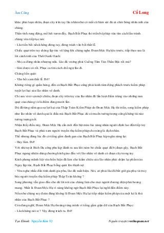 Âm Công Cổ Long
Tạo Ebook: Nguyễn Kim Vỹ Nguồn truyện: vnthuquan.net
khác phải loạn nhãn, đoạn cây trên tay lão nhân như có mắt cứ bám sát đủ cả chín bóng nhân ảnh của
chàng.
Thần tình rung động, mồ hôi tươm đầy, Bạch Bất Phục thi triển bộ pháp vừa tìm cách lẩn tránh
chàng vừa tiếp tục nói:
- Lão tiền bối nếu không dừng tay, đừng trách vãn bối thất lễ.
Chiếc quạt trên tay chàng lập tức vũ lộng khi chàng nghe Đoan Mộc Hạ kêu trước, tiếp theo sau là
lời cảnh tỉnh của Thôi Oanh Oanh:
- Nhị ca đừng nhân nhượng nữa. Lão đã vướng phải Cuồng Tâm Tán Thần Độc rồi mà?
- Giải dược có rồi. Phục ca tìm cách chế ngự lão đi.
Chàng liền quát:
- Vãn bối cam thất lễ. Đỡ!
Không riêng gì quần hùng, đến cả Bạch Bất Phục cũng phải kinh tâm động phách trước kiếm pháp
tuyệt lợi hại của lão nhân vô danh.
Chỉ sau vỏn vẹn một chiêu, đoạn cây trên tay của lão nhân đã lần lượt điểm trúng vào những nan
quạt của chàng và là điểm đúng mười lần.
Dù đã từng nếm qua sự lợi hại của Thập Toàn Kiếm Pháp do Đoan Mộc Hạ thi triển, song kiếm pháp
như lão nhân vô danh quả là điều mà Bạch Bất Phục dù có muốn tưởng tượng cũng không tài nào
tưởng tượng nổi.
Nhận thấy điều này, Đoan Mộc Hạ cắn môi đến bật máu lúc nàng nhún người định lao đến tiếp trợ
Bạch Bất Phục và phải xem người truyền thụ kiếm pháp cho nàng là địch nhân.
Thế nhưng đúng lúc đó có tiếng gầm đanh gọn của Bạch Bất Phục kịp ngăn nàng lại:
- Hay lắm. Đỡ!
Với nhị tuyệt Bích Dạ công phu kịp đánh ra sau khi ném bỏ chiếc quạt đã bị đoạn gãy, Bạch Bất
Phục ngang nhiên dùng chưởng kình giao đấu với lão nhân vô danh có đoạn cây trong tay.
Kình phong mãnh liệt vừa hiển hiện đã làm cho kiếm chiêu của lão nhân phải chậm lại phần nào.
Ngay lập tức, Bạch Bất Phục bỗng quát lên thịnh nộ:
- Vừa nghe nhắc đến tính danh gia phu, lão đã xuất hiện. Nói, có phải lão đã bắt giữ gia phụ và truy
bức người truyền thụ kiếm pháp Thập Toàn không ?
Song phương vẫn giao đấu cho dù lời nói của chàng làm cho mọi người đương diện phải hoang
mang. Nhất là Đoan Mộc Hạ vì nàng không ngờ Bạch Bất Phục lại nghĩ đến điểm này.
Nếu như chàng suy đoán đúng không lẽ Đoan Mộc Hạ lại tiếp nhận kiếm pháp của một kẻ là thù
nhân của Bạch Bất Phục ?
Còn đang nghĩ, Đoan Mộc Hạ thoáng rùng mình vì tiếng gầm giận dữ của Bạch Bất Phục:
- Lão không nói ư ? Vậy đừng trách ta. Đỡ!
 