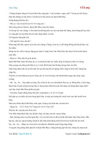 Âm Công Cổ Long
Tạo Ebook: Nguyễn Kim Vỹ Nguồn truyện: vnthuquan.net
“Chàng đã phải dùng Tứ Tuyệt Bích Dạ công phu ? Lão dị nhân e nguy mất!” Trong mơ hồ, Đoan
Mộc Hạ không tin lão nhân vô danh kia là thù nhân của Bạch Bất Phục.
Nàng thảng thốt kêu lên:
- Nhị ca ! Lão là tội đồ của Vô Vi Cung mà !
Như tiếng sấm nổ bên tai, Bạch Bất Phục chợt thu chiêu.
Và là kịp lúc cho chàng, vì lão nhân kia không hiểu sao lại toàn thân bất động, như không hề hay biết
có công phu lợi hại Bích Dạ tứ tuyệt đang nhắm vào lão.
Từ Nguyên Hậu gầm lên:
- Chế ngự lão mau, nhị đệ !
Phản ứng liền đến, ngoài sự tự chủ của chàng. Chàng vươn tay và dễ dàng khống chế huyệt đạo của
lão nhân.
Đúng lúc đó, chiếc sừng tê đựng giải dược Cuồng Tâm Tán Thần Độc liền được Thôi Oanh Oanh
ném đến:
- Phục ca ! Hãy đón lấy giải dược!
Bạch Bất Phục hoàn hồn đưa tay ra và chuẩn bị đón lấy chiếc sừng tê đang bay đến với chàng.
Mục quang của chàng như bật cả ra vì một điều hoàn toàn không tưởng chợt xảy đến.
Một bóng nhân ảnh lao đi nhẹ như hơi gió thoảng đã sớt ngang chiếc sừng tê trước khi chàng kịp
chộp lấy.
Tiếp đó, từ trên không trung có tiếng vần vũ và một tràng cười khinh thiên ngạo địa cũng vọng
xuống:
- Ha…ha…ha… Kịp nhận ra tiếng vần vũ kia là do con chim Bạch Hạc tạo ra. Đồng thời, ở trên lưng
Bạch Hạc là một nữ phụ trung niên có dung nhan diễm lệ tuyệt trần đang cao hứng phát từng chuỗi
cười dài, Bạch Bất Phục phẫn nộ quát:
- Yêu phụ. Ngươi đứng hàng thứ mấy trong Bạch y vệ Vô Vi Cung?
Mỹ phụ nọ cứ chễm chệ trên lưng Bạch Hạc và tiếp tục buông hết chuỗi cười này đến chuỗi cười
khác.
Điều này khiến Bạch Bất Phục sinh nghi. Chàng vừa kinh tâm vừa kêu hỏi:
- Ngươi là… Vô Vi Tiên Tử ? Ngươi là Vô Vi Tiên Tử?
Đến lúc đó, mỹ phụ mới thôi cười.
Vừa điều động Bạch Hạc bay thành vòng, mỹ phụ vừa nói vọng xuống:
- Bọn chưởng môn các phái nghe đây. Lời của bổn tiên tử đã nói nhất thiết phải được thực hiện. Đến
hạn kỳ, nếu các ngươi không chuẩn bị sẵn chân kinh đừng trách bổn tiên tử hạ thủ bất lưu tình.
Ha…ha…ha… Bằng vào lời nói đó, mỹ phụ kia đã khiến quần hùng rúng động.
Và người rúng động nhất phải kể là Bạch Bất Phục. Chàng không ngờ lần này chàng lại chạm mặt
 