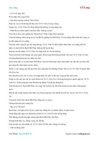 Âm Công Cổ Long
Tạo Ebook: Nguyễn Kim Vỹ Nguồn truyện: vnthuquan.net
- Vô Vi ác phụ. Đỡ!
Đoan Mộc Hạ vung kiếm:
- Aùc phục ngông cuồng! Xem kiếm!
Hợp lực của cả ba không hề làm cho Vô Vi Tiên Tử nao núng.
Ngược lại, Vô Vi Tiên Tử dửng dưng như không và ung dung bảo:
- Thân thủ của bọn ngươi còn kém lắm. Xuống cả nào!
Vẫy nhẹ tả thủ, một quầng lửa Thiên Hoa? Thần Công liền xuất hiện.
Toàn bộ những chiêu công của cả ba đều bị quầng lửa thiêu huỷ. Và sau tiếng chấn kình ầm vang, cả
ba đầu nặng nề rơi xuống.
Ném bỏ chiếc sừng tê giờ đã rỗng không. Vô Vi Tiên Tử điều khiển Bạch Hạc xà xuống chỗ lão
nhân vô danh đã bị Bạch Bất Phục không chế huyệt đạo.
Hướng vào lão nhân, Vô Vi Tiên Tử chộp một cái vào hư không.
Trước ánh mắt kinh hoàng của mọi người, thần công Hư Không Nhiếp Vật của Vô Vi Tiên Tử liền
cất bổng thân hình của lão nhân bay lên.
Hoàn toàn mất cả tự chủ, Bạch Bất Phục vừa mới khôi phục được năm phần lực đạo đã vội nhào đến
giữ cứng lấy thân hình của lão nhân.
Hành vi của chàng quá bất ngờ làm cho công phu Hư Không Nhiếp Vật của Vô Vi Tiên Tử giảm đến
tối đa uy lực.
Sắc diện thay đổi, Vô Vi Tiên Tử chộp thêm cái nữa và lần này là quyết bắt giữ cả hai.
Đáng sợ cho nội lực cực kỳ uyên thâm của Vô Vi Tiên Tử, với trọng lượng hai người gộp lại, Vô Vi
Tiên Tử vẫn đủ năng lực dùn Hư Không Nhiếp Vật để hút thẳng lên.
Hồn bất phụ thể, Bạch Bất Phục vội vàng vừa buông vừa đẩy thân hình của lão nhân xuống phía
dưới.
Mất đi nửa trọng lượng, toàn thân của chàng càng bay lên nhanh hơn để lọt vào tay mụ Vô Vi Tiên
Tử.
Trong lúc kinh tâm, Bạch Bất Phục bỗng nảy ra một ý.
Chàng bấn loạn kêu toáng lên:
- Hạc tỷ tỷ! Đi mau!
Bạch Hạc vừa nghe liền vẫy hai cánh, bay thẳng lên và chênh chếch về phía trước.
Hành động đột ngột của Bạch Hạc khiến Vô Vi Tiên Tử mất thăng bằng.
Thế nhưng, mụ không ngã xuống như Bạch Bất Phục dự định.
Hoảng kinh hồn vía, chàng vùng vẫy dữ dội.
Nửa bị tuột tay, nửa phẫn nộ, Vô Vi Tiên Tử liền ném chàng trở xuống.
- Tiểu tử đáng chết!
 